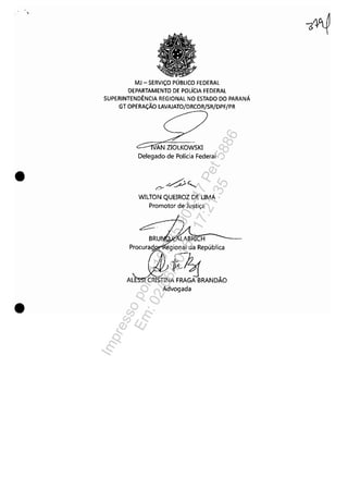 •
•
MJ - SERViÇO PÚBLICO FEDERAL
DEPARTAMENTO DE POLíCIA FEDERAL
SUPERINTENDÊNCIA REGIONAL NO ESTADO DO PARANÁ
GT OPERAÇÃO LAVAJATO/DRCOR/SR/DPF/PR
,,--n'AN ZIOLKOWSKI
Delegado de Polícia Federal
WILTON QUEIROZ DE UMA
Promotor de Justiça
Procurad egional da República
A~E~MNDÃOAdvogada
Impressopor:110.735.907-47Pet5886
Em:02/06/2016-17:21:35
 