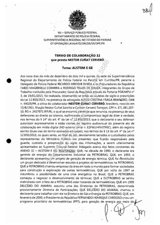 •
•
MJ - SERViÇO PÚBLICO FEDERAL
DEPARTAMENT.o DE POLíCIA FEDERAL
SUPERINTENDÊNCIA REGIONAL NO ESTADO.QO PARANÁ
GT OPERAÇÃO LAVAJATO!DRCOR/SR/DPF/PR ..
TERMO DE COLABORAÇÃO 32
que presta NESTOR CUNAT CERVERÓ
Tema: ALSTOM E GE
. .
Aos nove dias do mês de dezembro de dois mil e quinze, na sede da Superintendência
Regional do Departamento de Polícia Federal no Paraná, em Curitiba/PR, perante o
Delegado de Polícia Federal RICARDO HIROSHI ISHIDA e os Procuradores da República
FABIO MAGRINELU COIMBRA e RODRIGO TELLES DE SOUZA, integrantes do Grupo de
Trabalho instituído pela procurador.-Geral da Rep,ública através da Portaria PGR/MPU n°
3, de 19/01/2015, foi realizada, observan'd~,se todas as cautelas de sigilo e prescrições
da Lei 12.850/2013, na·presença da advogada ALESSI CRISTINA FRAGA BRANDÃO, OAB
n. 44029/PR, a oitiva do colaborador NESTOR C::UNAT CERVERÓ, brasileiro, nascido em
15/8/1951, filiação Nestor Cunat Sancho e Carmen Cerveró Torrejon, CPF n. 371.381.207-
10, RG n. 2427971 IFP/RJ, o qual se. encontra ciente de G]ue renuncia, na presença de seus
defensores ao direito ao silencio, reafirmando o compromisso legal de dizer a verdade,
nos termos do § 14° do art. 4° da Lei n° 12.850/2013; que o declarante e seu defensor
autorizam expressamente e estão cientes do registro audiovisual do presente ato de
colaboração em mídia digital (HD externo serial n. E2FWJJHFA37F6C), além do registro
escrito (duas vias do termo assinadas em papel), nos termos do § 13 do art. 4° da Lei n°
12.850/2013, os quais serão, ao final do ato, devidamente lacrados e custodiados pelos
representantes do Ministério Público ora presentes; que ficarão responsáveis pela
guarda, custodia e pres.ervação .do sigilo das informações, a serem ulteriormente
apresentados ao Supremo Tribunal Federal. Indagado acerca dqs fatos constantes do
ANEXO 32 - ALSTOM E GE, RESPONDEU: QUE, na década de 1990, o declarante era
gerente de energia do Departamento Industrial da PETROBRAS; QUE, em 1993, o
declarante apresentou um projeto' .de geração. de energia térmica; QUE foi êõnstituído
um grupo dedicado a desenvolver estudos e projetos de termoelétricas na PETROBRAS;
QUE a PETROBRAS chamou empresas da área em todo o mundo para formar sociedades
para construção e' exploração de usinas termoelétricas; QUE por volta de 1997 se
vislumbrou a possibilidade de uma crise energética no Brasil; QUE a PETROBRAS
começou a negociar o desenvolvimento de térmicas; QUE a ELETROBRAS se sentiu
melindrada com o fato de a PETROBRAS estar tratando de termoelétricas; QUE em 1999
DELCÍDIO DO AMARAL assUmiu uma das Diretorias da PETROBRAS, denominada
provisoriamente Diretoria de Participações; QUE DELCÍDIO DO AMARAL chamou o
declarante para trabalhar com ele na ,Diretoria de Gás e Energia da PETROBRAS; QUE, em
fevereiro de 2000, o Presidente da República FERNANDO HENRIQUE CARDOSO criou um
programa prioritário de termoelétricas (PPT), para geração de energia por meio deV
.. '4tY'Jr1
Impressopor:110.735.907-47Pet5886
Em:02/06/2016-17:21:35
 