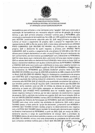 •
•
MJ - SERViÇO PÚBLICO FEDERAL
DEPARTAMENTQ DE POLíCIA FEDERAL
SUPERINTENDÊNCIA-REGIONAL-NO ESTADO DO PARANÁ
GT OPERAÇÃO LAVAJATO!DRCOR/SR/DPF/PR
termoelétricas para enfrentar a crise ~ó:nh'ecida:como "apag'ão"; QUE para construção e
exploração de termoelétricas era necessário adquirir turbinas de geração de energia
térmica a gás; QUE primeira empresa a fornecer turbinas para a PETROBRAS, para
construção e exploração de termoelétricas, foi a ABB, em 1999, posteriormente adquirida
pela ALSTOM, posteriormente adquirida pela GE; QUE ,nessa primeira aquisição de
turbinas já houve o pagamento de propina; QUE a propina foi negociada com o
representante da ABB no Rio de Janeiro; QUE o nome desse representante era AFONSO
PINTO GUIMARÃES; QUE DELCÍDIO DO AMARAL não participou da negociação da
propina; QUE o declarante foi quem -negociou a propina com AFONSO PINTO
GUIMARÃES; QUE se acertou o pagamento de uma propina de US$ 600 a US$ 700 mil
dólares para o próprio declarante e'um valor um pouco menor, do qual o declarante não
tem conhecimento, aos funcionários qu~ !rabal~avam com o declarante na PETROBRAS;
QUE foi nessa época, q~e o declarante abriu uma conta na Suíça para receber propina;
QUE os valores destinados ao declararite foram: recebidos riessa conta na Suíça; QUE na
época o declarante trabalhava com Qs.d'üis melhores técnicos da PETROBRAS: MOREIRA
e COMINO; QUE tanto isso é certo que o declarante os levou para trabalhar também na
Diretoria Internacional da PETROBRAS a partir de 2003; QUE MOREIRA e COMJ!'JO foram
os funcionários da PETRIOBRAS que também receberam propina nesse caso; QUE
DELCÍDIO DO AMARAL era amigo de JOSÉ .REIS: presidente da ABB e depois da ALSTOM
no Brasil; QUE DELCÍDIO DO AMARAL ~e'gociou diretamente o recebimento de propina
com JOSÉ REIS; QÚE a negociação da propina de DELCÍDIO DO AMARAL aconteceu já
quando a aquisição dàs turbinas estava 'em andamento, i'nclusive depois que a ABB foi
comprada pela ALSTOM; QUE foi adquirida uma quantidade considerável de turbinas, o
que envolveu grande volume de recursos; QUE o declarante estima que DELCÍDIO DO
AMARAL tenha recebido cerca de US$ 10 milhões de dólares de propina; QUE essa
estimativa se baseia em informações repassadas ao declarante por AFONSO PINTO
GUIMARÃES; QUE AFONSO PNTO GUIMARÃES deve ter recebido alguma comissão
nesses negócios relativos a turbinas, por ter sidO o operador do,recebimento e repasse
de propinas; QUE a aquisição das turbinas era urgente; QUE não haviaJicitação; QUE no
final de 1999 DELCÍDIODO AMARAL 'nomeou LECI COLNAGHI como superintendente de
participações da Diretoria de Participação G1a PETROBRAS; QUE LECI COLNAGHI trouxe
TAVARES para atuar como auditor da,s atfvidades do declarante; QUE cont' o tempo
TAVARES passou a fazer parte do "grupo do declarante", juntamente com MOREIRA e
COMINO; QUE TAVARES,também recebeu propina no desenvolvimento dos negócios
com a ALSTOM; QUE TAVARES depois também foi levado pelo declarante para trabalhar
na Diretoria Internacional da PETROBRAS, a partir de 2003; QUE, em março de 2000, o
declarante assumiu o cargo de superintendente de energia; QUE a prioridade da
PETROBRAS deixou de ser produzir petróleo e passou a ser construir termoelétricas; QUE
DELCÍDIO DO AMARAL enviou uma carta diretamente ao ~residente da GE solicitando 1/
que a empresa vendesse turbinas para o Brasil; QUE DELCIDIO O AMARAL negoci0.lJf(f
, . <~2jn
Impressopor:110.735.907-47Pet5886
Em:02/06/2016-17:21:35
 