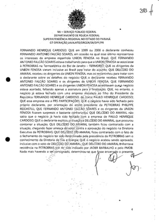 •
•
MJ - SERViÇO PÚBLICO fEDERAL
DEPARTAMENTODE POiJClA FEDERAL
SUPERINTENDÊNCIA REGiONAL NO ESTADO DO PARANÁ
GT OPERAÇÃO, lAVAJATO/DRCOR/SR/DPF/PR
FERNANDO HENRIQUE CARDOSO;' QUE em 1999 ou 2000 o declarante conheceu
FERNANDO ANTONIO FALCÃO SOARES, em ocasião na qual esse último representava
os interesses da empresa. espanhola UNION FENOSA no Brasil; QUE FERNANDO
ANTONIO FALCÃO SOARES estava trabalhando para que a UNION FENOSA se associasse
à PETROBRAS na Termoel~trica do ~io'de Janeiro - 'TERMORIO; QUE os dirigentes da
UNION FENOSA vieram inclusive ao Bras~ par;a 'tratar do assunto; QUE DELCÍDIO DO
AMARAL recebeu os dirigentes da .UNION· FENÔSA, mas os encaminhou para tratar com
o declarante sobre os' detalhes do negócio;, 'QUE, o declarante recebeu FERNANDO
ANTONIO FALCÃO SOARES e os ,dirigentes da UNION FENOSA; QUE FERNANDO
ANTONIO FALCÃO SOARES e os dirigentes UNION FENOS", acreditavam que,p negócio
estava acertado, falta[ldo apenas a assinatura para a finalização; QUE, no entanto, o
negócio já estava fechado com uma empresa vinculada ao filho do Presidente da
República FERNANDO HENRIQUE CARDOSO, de nome PAULO HENRIQUE CARDOSO;
QUE essa empresa era a PRS PARTICIPAÇÕES; QUE o negócio havia sido fechado pelo
próprio declarante, por. orientação do então presidente da PETROBRAS PHIUPPE
REICHSTUL; QUE FERNANDO ANTONIO FALCÃO SOARES e os dirigentes da UNION
FENOSA ficaram surpresos e bastante contrariados; 'QUE DELCÍDIO DO AMARAL não
sabia que o negócio já havia sido fechado com a empresa de PAULO HENRIQUE
CARDOSO; QUE o dedarante explicou a'situação aDELCÍDIO DO AMARAL, que procurou
contornar a situação; QUE DELCÍDIO DO,AMARAL também ficou contrariado com a
situação, chegando fazer ameaça d'é'votár',contra aaprovaçã.o do negócio na Diretoria
Executiva da PETROBRAS, QUE DELCÍDIÓ DO AMARAL ficou contrariad.o com .o fato de
o fechament.o do negócio ter sido determinado j:lela presidência da PETROBRAS sem o
conhecimento da Diretoria de Gás e Energia: QUE o. negócio acabou sendo aprovado,
inclusive com o voto de DELCÍDIO·DO AMARAL; QUE DtLCÍDIO DO AMARAL ênfrentava
resistência na PETROBRAS por. tersídb: indicad~ por JADER B.ARBALHO e pelo PMDB,
N.d. m.i, h","dO"• '" ,"",ig"dci, d~,~ioo"-"q", f ~""~ffi~"~
r,,
4
Impressopor:110.735.907-47Pet5886
Em:02/06/2016-17:21:35
 