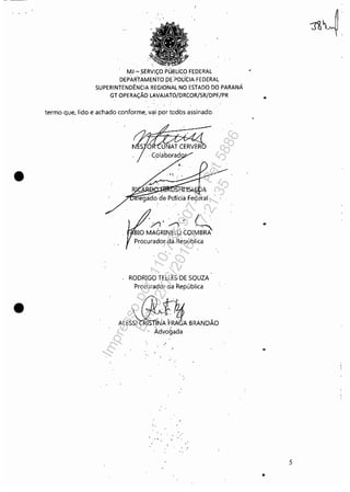 •
•
MJ,- ,SERViÇO PÚBLICO FEDERAL
DEPAR'rAMENTO DE 'POlíCIA FEDERAL
SUPERINTENDÊNCIA REGIONAL NO ESTADO DO PARANÁ
GT OPERAÇÃO LAVAJATO/DRCOR/SR/DPF/PR
termo que, lido e achado conforme, .vai por todos assinado,
'/l' ~~ ~
BIO MAGRINEL~ COIMBRA
Procurador da República
RODRIGO TELLESDESQUZA
Procurador da República
:, (])·r~
ALES~-FRA'GA BRANDÃO
.. Ádvogada
.'
5
Impressopor:110.735.907-47Pet5886
Em:02/06/2016-17:21:35
 