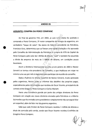 •
ANEXO 35
ASSUNTO: COMPRA DA PEREZ COMPANC
Ao final do governo FHC, em 2002, já com LULA eleito foi avaliada e
comprada a Perez Companc, 2ª maior companhia de energia da argentina, em
verdadeiro "toque de caixa". Na época do falecido presidente da Petrobras,
Francisco Gros, determinou que se fizesse uma rápida avaliação e foi aprovado
pelo Conselho de Administração da Petrobras a compra de 67% do Capital da
Perez Companc pelo valor de 1 Bilhão de dólares "cash" e também foi assumida
a dívida da empresa de mais de 1 Bilhão de dólares, em condições pouco
favoráveis.
Assim a Diretoria Internacional assumiu já em janeiro de 2003 e Nestor
Cerveró se tornou vice-presidente do Conselho, o que implicava em viajar no
mínimo uma vez por mês à Argentina para participar da reunião do conselho.
Dada a fluência no idioma espanhol de Nestor Cerveró, muito apreciada
• pelos argentinos, Nestor pode se informar dos detalhes das propinas pagas,
especialmente pelas informações que recebeu de Oscar Vicente, principal elo de
contato entre Gregorio Perez Compane e Carlos Menem.
Havia uma resistência grande por parte dos antigos diretores da Perez
Compane em relação aos novos diretores enviados pela Petrobras e a Alberto
Guimarães que foi enviado como presidente e simplesmente não conseguia falar
em espanhol, além de falar mal do governo argentino.
Sabe que cada Diretor da Perez Companc recebeu 1 milhão de dólares a
título de comissão pela venda, sendo que Oscar Vicente recebeu 6 milhões de
Gregório Perez Compane.
Impressopor:110.735.907-47Pet5886
Em:02/06/2016-17:21:35
 