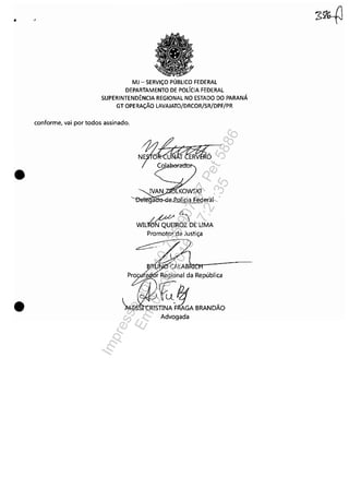 •
•
•
MJ - SERViÇO PÚBLICO FEDERAL
DEPARTAMENTO DE POLíCIA FEDERAL
SUPERINTENDÊNCIA REGIONAL NO ESTADO DO PARANÁ
GT OPERAÇÃO LAVAJATO/DRCOR/SR/DPF/PR
conforme, vai por todos assinado.
(~
WIL~ROZ DE UMA
Promotor de Justiça
'Yfi5?:~. """,li,,
~TINAFRAGA BRANDÃO
Advogada
Impressopor:110.735.907-47Pet5886
Em:02/06/2016-17:21:35
 