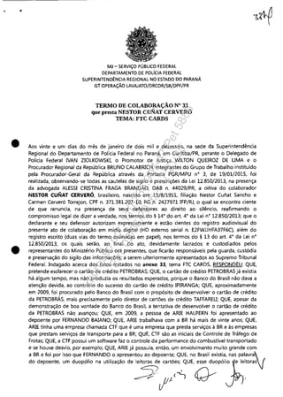 , •
•
•
MJ - SERViÇO PÚBLICO FEDERAL
DEPARTAMENTO DE POLíCIA FEDERAL
SUPERINTENDÊNCIA REGIONAL NO ESTADO DO PARANÁ
GT OPERAÇÃO LAVAJATO/DRCOR/SR/DPF/PR
TERMO DE COLABORAÇÃO N° 33
que presta NESTOR CUNAT CERVERÓ
TEMA: FTC CAROS
Aos vinte e um dias do mês de janeiro de dois mil e dezesseis, na sede da Superintendência
Regional do Departamento de Polícia Federal no Paraná, em Curitiba/PR, perante o Delegado de
Polícia Federal IVAN ZIOLKOWSKI, o Promotor de Justiça WILTON QUEIROZ DE UMA e o
Procurador Regional da República BRUNO CALABRICH, integrantes do Grupo de Trabalho instituído
pela Procurador-Geral da República através da Portaria PGR/MPU n° 3, de 19/01/2015, foi
realizada, observando-se todas as cautelas de sigilo e prescrições da Lei 12.850/2013, na presença
da advogada ALESSI CRISTINA FRAGA BRANDÃO, OAB n. 44029/PR, a oitiva do colaborador
NESTOR CUNAT CERVERÓ, brasileiro, nascido em 15/8/1951, filiação Nestor Cunat Sancho e
Carmen Cerveró Torrejon, CPF n. 371.381.207-10, RG n. 2427971 IFP/RJ, o qual se encontra ciente
de que renuncia, na presença de seus defensores ao direito ao silêncio, reafirmando o
compromisso legal de dizer a verdade, nos termos do § 14° do art. 4° da Lei n° 12.850/2013; que o
declarante e seu defensor autorizam expressamente e estão cientes do registro audiovisual do
presente ato de colaboração em mídia digital (HD externo serial n. E2FWJJHFA37F6C), além do
registro escrito (duas vias do termo assinadas em papel), nos termos do § 13 do art. 4° da Lei n°
12.850/2013, os quais serão, ao final do ato, devidamente lacrados e custodiados pelos
representantes do Ministério Público ora presentes, que ficarão responsáveis pela guarda, custódia
e preservação do sigilo das informações, a serem ulteriormente apresentados ao Supremo Tribunal
Federal. Indagado acerca dos fatos tratados no anexo 33, tema FTC CARDS, RESPONDEU: QUE,
pretende esclarecer o cartão de crédito PETROBRAS; QUE, o cartão de crédito PETROBRAS já existia
há algum tempo, mas não produzia os resultados esperados, porque o Banco do Brasil não dava a
atenção devida, ao contrário do sucesso do cartão de crédito IPIRANGA; QUE, aproximadamente
em 2009, foi procurado pelo Banco do Brasil com o propósito de desenvolver o cartão de crédito
da PETROBRÁS, mais precisamente pelo diretor de cartões de crédito TAFFAREU; QUE, apesar da
demonstração de boa vontade do Banco do Brasil, a tentativa de desenvolver o cartão de crédito
da PETROBRAS não avançou; QUE, em 2009, a pessoa de ARIE HALPERN foi apresentado ao
depoente por FERNANDO BAIANO; QUE, ARIE trabalhava com a BR há mais de vinte anos; QUE,
ARIE tinha uma empresa chamada CTF que é uma empresa que presta serviços à BR e às empresas
que prestam serviços de transporte para a BR; QUE, CTF são as iniciais de Controle de Tráfego de
Frotas; QUE, a CTF possui um software faz o controle da performance do combustível transportado
e se houve desvio, por exemplo; QUE, ARIE já possuía, então, um envolvimento muito grande com
a BR e foi por isso que FERNANDO o apresentou ao depoente; QUE, no Brasil existia, nas palavra /
do depoente, um duopólio na utilização de leitoras de cartões; QUE, esse dUOPÓI~'Oe leitoras]
~ (~/~
~P'" fI- I ~ .
Impressopor:110.735.907-47Pet5886
Em:02/06/2016-17:21:35
 