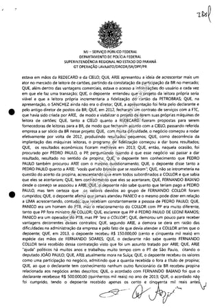" "
•
•
MJ - SERViÇO PÚBLICO FEDERAL
DEPARTAMENTO DE POlfCIA FEDERAL
SUPERINTENDÊNCIA REGIONAL NO ESTADO DO PARANÁ
GT OPERAÇÃO LAVAJATO/DRCOR/SR/DPF/PR
estava em mãos da REDECARD e da CIELO; QUE, ARIE apresentou a ideia de acrescentar mais um
ator no mercado de leitora de cartões, partindo da constatação da participação da BR no mercado;
QUE, além dentro das vantagens comerciais, estava o acesso a informações do usuário a cada vez
em que ele faz uma transação; QUE, o depoente entendeu que o projeto da leitora própria seria
viável e que a leitora própria incrementaria a fidelização do cartão da PETROBRAS; QUE, na
apresentação, o SANCHEZ ainda não era o diretor; QUE, a apresentação foi feita pelo declarante e
pelo antigo diretor de postos da BR; QUE, em 2012, fecharam um contrato de serviços com a FTC,
que havia sido criada por ARIE, de modo a viabilizar o projeto de terem suas próprias máquinas de
leitora de cartões; QUE, tanto a CIELO quanto a REDECARD fizeram propostas para serem
fornecedoras de leitoras para a BR, de modo que fecharam acordo com a CIELO, passando referida
empresa a ser sócio da BR nesse projeto; QUE, com muita dificuldade, o negócio começou a rodar
efetivamente por volta de 2012, produzindo resultados pequenos; QUE, como decorrência da
implantação das máquinas leitoras, o programa de fidelização começou a dar bons resultados;
QUE, os resultados econômicos ficaram melhores em 2013; QUE, então, naquela ocasião, foi
procurado por PEDRO PAULO, o Pp, perguntando quando é que esse negócio vai passar a dar
resultado, resultado no sentido de propina; QUE, o depoente tem conhecimento que PEDRO
PAULO também procurou ARIE com o mesmo questionamento; QUE, o depoente disse tanto a
PEDRO PAULO quanto a ARIE: "vocês que são brancos que se resolvam"; QUE, não se intrometeria na
questão do acerto da propina, acrescentando que eram todos subordinados a COLLOR e que sabia
que eles se acertariam; QUE, tem conhecimento que eles se acertaram; QUE, FERNANDO BAIANO
desde o começo se associou a ARIE; QUE, o depoente não sabe quanto que teriam pago a PEDRO
PAULO, mas tem certeza que os valores devidos ao grupo de FERNANDO COLLOR foram
cumpridos; QUE, o depoente afirma que jamais atendeu PANICO e o mesmo pode dizer em relação
a UMA acrescentando, contudo, que recebiam constantemente a pessoa de PEDRO PAULO; QUE,
PANICO era um homem do PTB, mas o relacionamento do COLLOR com PP era muito diferente,
tanto que PP fora ministro de COLLOR; QUE, esclarece que PP é PEDRO PAULO DE LEONI RAMOS;
PANICO era um operador do PTB, mas PP "era o COLLOR"; QUE, demorou um pouco para receber
vantagens decorrentes desses contratos; QUE, segundo ARIE, a demora se dera em razão das
dificuldades na administração da empresa e pelo fato de que devia atender a COLLOR antes que o
depoente; QUE, em 2013, o depoente recebeu R$ 150,000,00 (cento e cinquenta mil reais) em
espécie das mãos de FERNANDO SOARES; QUE, o declarante não sabe quanto FERNANDO
COLLOR teria recebido dessa contratação visto que foi um assunto tratado por ARIE; QUE, ARIE
"ajuda" políticos há muitos anos e trabalhou muito tempo com o PT de São Paulo, citando o
deputado JOÃO PAULO; QUE, ARIE atualmente mora na Suíça; QUE, o depoente recebeu os valores
como uma participação no negócio, admitindo que a quantia recebida o fora a título de propina;
QUE, ao que o declarante tem conhecimento nenhum outro funcionário da BR recebeu propina
relacionada aos negócios antes descritos; QUE, o acordado com FERNANDO BAIANO foi que o
declarante recebesse R$ 500,000,00 (quinhentos mil reais) no ano de 2013; QUE, o acordado nã~
foi cumprido, tendo o depoente recebido apenas o.s c.ento e ~inqenta mil reais antesv
·11/, -I.....;
cY'-'-" W  Y
Impressopor:110.735.907-47Pet5886
Em:02/06/2016-17:21:35
 