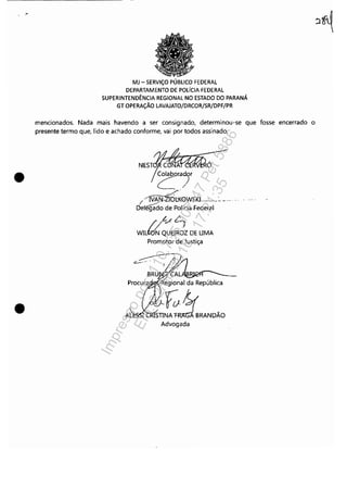 .-
•
•
MJ - SERViÇO PÚBLICO FEDERAL
DEPARTAMENTO DE POLíCIA FEDERAL
SUPERINTENDÊNCIA REGIONAL NO ESTADO DO PARANÁ
GT OPERAÇÃO LAVAJATO/DRCOR/SR/DPF/PR
mencionados. Nada mais havendo a ser consignado, determinou-se que fosse encerrado o
presente termo que, lido e achado conforme, vai por todos assinado.
ó
êOIa"r
I /jI~i(0W5KL_______._ ........ .
Delêg;do de Polícia Federal
//L-/~
WILWN QUEIROZ DE UMA
Promotor de Justiça
_.
~U ~ALÃBI~~~____
,iegional da República
./'o-...-/STIE~RANDÃOAdvogada
Impressopor:110.735.907-47Pet5886
Em:02/06/2016-17:21:35
 