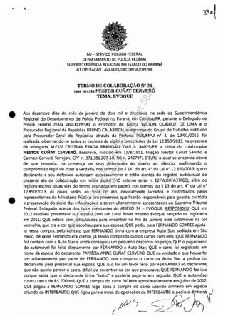 •
•
•
MJ - SERViÇO PÚBLICO FEDERAL
DEPARTAMENTO DE POLíCIA FEDERAL
SUPERINTENDÊNCIA REGIONAL NO ESTADO DO PARANÁ
GT OPERAÇÃO LAVAJATO/DRCOR/SR/DPF/PR
TERMO DE COLABORAÇÃO N° 34
que presta NESTOR CuNAT CERVERÓ
TEMA: EVOQUE
Aos dezenove dias do mês de janeiro de dois mil e dezesseis, na sede da Superintendência
Regional do Departamento de Polícia Federal no Paraná, em Curitiba/PR, perante o Delegado de
Polícia Federal NAN ZIOLKOWSKI, o Promotor de Justiça WILTON QUEIROZ DE UMA e o
Procurador Regional da República BRUNO CALABRICH, integrantes do Grupo de Trabalho instituído
pela Procurador-Geral da República através da Portaria PGR/MPU n° 3, de 19/01/2015, foi
realizada, observando-se todas as cautelas de sigilo e prescrições da Lei 12.850/2013, na presença
da advogada ALESSI CRISTINA FRAGA BRANDÃO, OAB n. 44029/PR, a oitiva do colaborador
NESTOR CUNAT CERVERÓ, brasileiro, nascido em 15/8/1951, filiação Nestor Cunat Sancho e
Carmen Cerveró Torrejon, CPF n. 371.381.207-10, RG n. 2427971 IFP/RJ, o qual se encontra ciente
de que renuncia, na presença de seus defensores ao direito ao silencio, reafirmando o
compromisso legal de dizer a verdade, nos termos do § 14° do art. 4° da Lei n° 12.850/2013; que o
declarante e seu defensor autorizam expressamente e estão cientes do registro audiovisual do
presente ato de colaboração em mídia digital (HD externo serial n. E2FWJJHFA37F6C), além do
registro escrito (duas vias do termo assinadas em papel), nos termos do § 13 do art. 4° da Lei n°
12.850/2013, os quais serão, ao final do ato, devidamente lacrados e custodiados pelos
representantes do Ministério Público ora presentes, que ficarão responsáveis pela guarda, custódia
e preservação do sigilo das informações, a serem ulteriormente apresentados ao Supremo Tribunal
Federal. Indagado acerca dos fatos constantes do ANEXO 34 - EVOQUE, RESPONDEU: QUE em
2012 resolveu presentear sua esposa com um Land Rover modelo Evoque, lançado na Inglaterra
em 2011; QUE estava com dificuldades para encontrar no Rio de Janeiro esse automóvel na cor
vermelha, que era a cor que escolheu para sua esposa; QUE pediu para FERNANDO SOARES ajudá-
lo nessa compra, pelo contato que FERNANDO tinha com a empresa Auto Star, sediada em São
Paulo, de onde Fernando era cliente, já tendo comprado outros carros com eles; QUE FERNANDO
fez contato com a Auto Star e ainda conseguiu um pequeno desconto no preço; QUE o pagamento
do automóvel foi feito diretamente por FERNANDO à Auto Star; QUE o carro foi registrado em
nome da esposa do declarante, PATRÍCIA ANNE CUNAT CERVERÓ; QUE na verdade o que houve foi
um adiantamento por parte de FERNANDO, que comprou o carro na Auto Star a pedido do
declarante, para presentar sua esposa; QUE isso foi um favor feito por FERNANDO ao declarante,
que não queria perder o carro, difícil de encontrar na cor que procurava; QUE FERNANDO fez isso
porque sabia que o declarante tinha "lastro" e poderia pagá-lo em seguida; QUE o automóvel
custou cerca de R$ 200 mil; QUE a compra do carro foi feita aproximadamente em julho de 2012;
QUE pagou a FERNANDO SOARES logo após a compra do carro, usando dinheiro em espécie
oriundo da INTERBALTIC; QUE ligou para a mesa de operações da INTERBALTIC e pediu o dinheir~
1P'~~- ~_ -:A-
Impressopor:110.735.907-47Pet5886
Em:02/06/2016-17:21:35
 