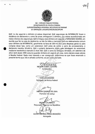 •
•
MJ - SERViÇO PÚBLICO FEDERAL
DEPARTAMENTO DE POLíCIA FEDERAL
SUPERINTENDÊNCIA REGIONAL NO ESTADO DO PARANÁ
GT OPERAÇÃO LAVAJATO/DRCOR/SR/DPF/PR
QUE no dia seguinte o dinheiro já estava disponível; QUE seguranças da INTERBALTIC foram à
residência do declarante e, como de praxe, entregaram o dinheiro, que estava acondicionado em
meias e bolsos dos seguranças; QUE entregou esse dinheiro em seguida a FERNANDO SOARES, em
reunião que fez na casa do declarante, se não lhe falha a memória; QUE era relativamente comum
sacar dinheiro da INTERBALTIC, geralmente na faixa de 100 mil reais para despesas gerais ou para
compras desse tipo, como um automóvel; QUE antes de retirar o carro da concessionária, o
declarante mandou blindá-lo; QUE o próprio declarante pagou pela blindagem do automóvel.
mediante transferência bancária à Auto Star; QUE o carro foi entregue, blindado, em setembro de
2012; QUE desde 1999 costuma guardar dinheiro em espécie em casa, como declara esses valores
à Receita Federal. Nada mais havendo a ser consignado, determinou-se que fosse encerrado o
presente termo que, lido e achado conforme, vai por todos assinado.
N'~~~R~Colaborador
~
~~-NAN ZIOLKOWSKI
Delegado de Polícia Federal
tftt G
j
wri~ QUEIR9f DE UMA
Promotor deJustiça
B~ CALABRICH
Procurad~~ional da República
AL~t"tRANDÃOAdvogada
Impressopor:110.735.907-47Pet5886
Em:02/06/2016-17:21:35
 