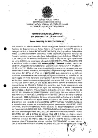 .,
./
•
•
MJ - SERViÇO PÚBLICO FEDERAL
DEPARTAMEf,JTO DE POLíCIA-FEDERAL
sUPERINTENDÊNCIÁ RE'GI0NÁLNO ESTADO DO PARANÁ
GTOPERAÇÃÓ-Lft::y:A.JAT9/DRCOR/sR/DPF/PR
,
"
TERMO DE C;OLABORAÇÁO N" 35
que presta NESTOR CÇIlC,IAT CERVERÓ
. .-
Tema: COMP~DE PER~tCOMPANC
. .-
•
•
Aos nove dias do mês de dezembro de dois mil e ,quinze, na sede da Superintendência
Regional do Departamento de Polícia' Federal no Paraná, em Curitiba/PR, perante o
Delegado de Polícia Federal RICAI'l.ljO HIROSHI ISHIDA e os Procuradores da República
FABIO MAGRINELLI COIMBRA e RODRIGO TEllES DE SOUZA, integrantes do Grupo de
Trabalho instituído pela Procurador:~eral da Repú,blica através da Portaria PGRjMPU n°
3, de 19/01/2015, foi realizada, 'observando-se toclas às cautelas de sigilo e prescrições
da lei 12.850/2013, na presença cja 'ad)/ogada AlESSI CRISTINA FRAGA BRAN DÃO, OAB
n. 44029/PR, a oitiva do .colaborador NESTOR CUNAT CERVERÓ, brasileiro, nascido em
15/8/1951, filiação Nestor Cufiat Sancho e Carmen éerveró Torrejon, CPF n. 371.381.207-
10, RG n. 2427971 IFP/RJ, o qual se encontra ciente de que renuncia, na presença de seus
defensores ao direito ao silencio, reafirmando o compromisso legal de dizer a verdade,
nos termos do § 14°' do art. 4° da lei n° 12.85Q/2013; que o deClarante e seu defensor
autorizam expressamente e estão cientes do registro audiovisual do presente ato de
colaboração em mídia digital (HD externo serial n. E2FWJJHFA37F6C), além do registro
escrito (duas vias do'termo assinadas em papel); nos termos do § 13 do art. 4° da lei n°
12.850/2013, os quais serão, ao finiJl do 'ato, devidamente lacrados e custodiados pelos
representantes do Ministério Público ora presentes, que ficarão responsáveis pela
guarda, custodia e preservação -do sigilo das -informações, a serem ulteriormente
apresentados ao Supremo Tribunal Federal. Indagado acerca dos fatos constantes do
ANEXO 35 - COMPRA DE P~REZ CÓMPANe, RESPONDEU·: QUE em maio de 2002 o
declarante saiu da PETROBRAS, uma. vez que foi cedido à Comissão Brasileira de Energia
Emergencial - CBEE do Ministérió oe:Minas e Energia; QUE no final do ano de 2002 o
presidente da PETROBRAS na época, FRANCISCO GROS, deu ordem para adoção de
providências para aquisição da empresa PEREZ COMPANC; QUE a PEREZ COMPANC era
a segunda maio~ empresa de energia -ela Argentina, pertencente a GREGORIO PEREZ
COMPANe, a qual havia compradq muitos ativos.na era das privatizaçõ'es do Governo
do Presidente CARLOS MENEM; QUE a PEREZ COMPANC contraiu dívidas muito grandes
em razão da crise argentina de 2001/2002; QUE a PETROBRAS resolveu comprar a PEREZ
COMPANC por US$ 2 bilhões de _dólares; QUE US$ 1 bilhão de dólares seriam
correspondentes aos ativos da PÉREZ COMPANC; 'QUE US$ 1 bilhão de dólares seriam
referentes a dívidas da empresa adquirida; QUE a PETROBRAS acabou comprando, a
toque de caixa, 67%(sessenta e sete por cento) da PEREZ COMPANC, por esses valores;
QUE °d"',,,"<o '0"00' PETROBRAS !",j,,,"o d, 2003, foi d~1 ~d4:}' ',~
Impressopor:110.735.907-47Pet5886
Em:02/06/2016-17:21:35
 