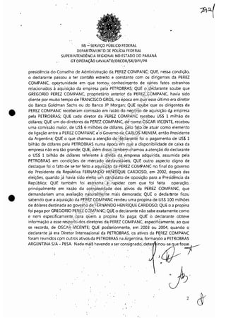 •
•
MJ "':'SERVIÇO PÚBLICO FEDERAL
DEPAR"",M ENTO DE POLíCIA FEDERAL
SUPERINTENDÊNCIA REGIONAL NO ESTADO DO PARANÁ
GT OPERAÇÃO LAVAJATO/DRCOR/SR/DPF/PR
'.:.
presidência do Conselho de Administração da. PEREl COMPAN.C; QUE, nessa condição,
o declarante passou a ter conta'tó estreito e constante com os dirigentes da PEREZ
COMPANC, oportunidade em que tomou conhecimento de vários fatos estranhos. . ,,'
relacionados à aquisição da empresa pela PETROBf/.AS; QUE o declarante soube que
GREGORIO PEREZ COMPANC, proprietário anterior da PEREZ. COMPANC, havia sido
cliente por muito tempo de FRANCISCO GROS, na época em.que esse último era diretor
do Banco Goldman Sachs ou do Banco JP Morgan; QUE soube que os dirigentes da
PEREZ COMPANC receberam comissão em razão do negócio de aquisição d,il empresa
pela PETROBRAS; QUE cada diretor daPEREZ COMPANC recebeu US$ 1 milhão de
dólares; QUE um do diretores da P.EREZ COMPANC, de nome OSCAR VICENTE, recebeu
uma comissão .maior, de US$ 6 milhões de dólares, pelo fato de atuar como elemento
de ligação entre a PEREZ COM PANe e"óGoverno de CARLOS MENEM, então Presidente
da Argentina; QUE o que chamou a atenção do dêclarante foi o pagamento de US$ 1
bilhão de dólares pela PETROBRAS numa época em que a disponibilidade de caixa da
empresa não era tão grande; QUE', àlém disso, também chamou a atenção do declarante
o US$ 1 bilhão de dólares referente à díVida da empresa adquirida, assumida pela
PETROBRAS em condições de mercado desfavoráveis; QUE outro aspecto digno de
destaque foi o fato de se ter feito a aquisiçã.o da PEREZ COMPANC no final do governo
do Presidente da Rép~blica FERf'!ANDO HENRIQUE CARDOSO, em 2002, depois das
eleições, quando já havia sido eleit? um candidato de oposição para a Presidência da
República; QUE também foi estranha a rapidez com que foi feita operação,
principalmente em ·ra:.;ão da complexidade dos "tivos da PEREZ COMPANC, que
demandariam uma. avaliaçã~ naturalmente mais demorada; QUE o declarãnte ficou
sabendo que a aquisição da PER~Z COM PANe rendeu uma propina de US$ 100 milhões
de dólares destinada ao governo de FERNANDO HENRIQUE C,A;RDOSO; QUE o a propina
foi paga por GREGORIO PEREZ COMPANC; QUE o declarante não sabe exatamente como
e nem especificamente para quem a propina foi paga; QUE" 6 declarante obteve
informação a esse respeito dos diretores da, PEREZ COMPANC, especifiéamente, ao que
se recorda, de OSCAR VICENTE; QUE posteriormente, em 2003 ou' 2004, quando o
declarante já era Diretor Interl)aGional da PETROBRAS, os ativos da P~REZ COMPANC
foram reunidos CÇlm outros ativos da PETROBRAS na Árgentina, formaf)do a PETROBRAS
ARGENTINA S/A- PESA. Nada.mai~ havendo a ser consignado', deter inou-se que fOS
7.)~
r
Impressopor:110.735.907-47Pet5886
Em:02/06/2016-17:21:35
 