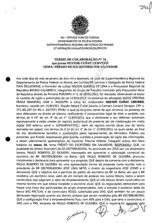 ,.
•
•
MJ - SERViÇO PÚBLICO FEDERAL
DEPARTAMENTO DE POLfclA FEDERAL
SUPERINTENDÊNCIA REGIONAL NO ESTADO DO PARANÁ
GT OPERAÇÃO LAVAJATO/DRCOR/SR/DPF/PR
TERMO DE COLABORAÇÃO N° 36
que presta NESTOR CUNAT CERVERÓ
TEMA: PRÉDIO DO ESCRITÓRIO EM SALVADOR
Aos vinte dias do mês de janeiro de dois mil e dezesseis, na sede da Superintendência Regional do
Departamento de Polícia Federal no Paraná, em Curitiba/PR, perante o Delegado de Polícia Federal
IVAN ZIOLKOWSKI, o Promotor de Justiça WILTON QUEIROZ DE UMA e o Procurador Regional da
República BRUNO CALABRICH, integrantes do Grupo de Trabalho instituído pela Procurador-Geral
da República através da Portaria PGR/MPU n° 3, de 19/01/2015, foi realizada, observando-se todas
as cautelas de sigilo e prescrições da Lei 12.850/2013, na presença da advogada ALESSI CRISTINA
FRAGA BRANDÃO, OAB n. 44029/PR, a oitiva do colaborador NESTOR CUNAT CERVERÓ,
brasileiro, nascido em 15/8/1951, filiação Nestor Cuiiat Sancho e Carmen Cerveró Torrejon, CPF n.
371.381.207-10, RG n. 2427971 IFP/RJ, o qual se encontra ciente de que renuncia, na presença de
seus defensores ao direito ao silencio, reafirmando o compromisso legal de dizer a verdade, nos
termos do § 14° do art. 4° da Lei n° 12.850/2013; que o declarante e seu defensor autorizam
expressamente e estão cientes do registro audiovisual do presente ato de colaboração em mídia
digital (HD externo serial n. E2FWJJHFA37F6C), além do registro escrito (duas vias do termo
assinadas em papel), nos termos do § 13 do art. 4° da Lei n° 12.850/2013, os quais serão, ao final
do ato, devidamente lacrados e custodiados pelos representantes do Ministério Público ora
presentes, que ficarão responsáveis pela guarda, custódia e preservação do sigilo das informações,
a serem ulteriormente apresentados ao Supremo Tribunal Federal. Indagado acerca dos fatos
tratados no anexo 36, tema PRÉDIO DO ESCRITÓRIO EM SALVADOR, RESPONDEU: QUE, na
qualidade de diretor financeiro da BR DISTRIBUIDORA, foi procurado em 2010 por um empresário
baiano, PAULO ROBERTO DE OUVEIRA, interessado em aproveitar a valorização comercial do
escritório da BR DISTRIBUIDORA na Bahia; QUE PAULO ROBERTO DE OUVEIRA procurou
inicialmente o declarante para apresentar sua proposta; QUE depois da conversa com o declarante,
PAULO ROBERTO DE OUVEIRA fez uma apresentação formal da proposta numa reunião com o
presidente da BR DISTRIBUIDORA JOSÉ UMA NETO, o diretor de engenharia JOSÉ ZONIS e o
declarante; QUE o objetivo era a permuta do prédio do escritório da BR na Bahia, em que a BR
receberia um escritório novo, além de um número de andares nos outros blocos, todos a serem
construídos, que pagariam o valor do empreendimento; QUE os três blocos seriam construídos no
mesmo terreno em que estava instalado o escritório atual; QUE as negociações demoraram pois
houve uma troca dos participantes do grupo empreendedor, com a entrada e posterior saída do
banco BTG PACTUAL e da construtora ROSSI, substituída pela OAS; QUE também foi um pouco
demorada negociação quanto aos demais andares que seriam recebidos pela BR DISTRIBUIDORA;
QUE a configuração final o empreendimento ficou com 60% para a OAS, que seria a construtora, e
40%"m , p~ ~P'~' d.PAU~ ;D;;UV"d6i,.g'J;~Z>~
- - - - - - - _ . _ - - - - - -
Impressopor:110.735.907-47Pet5886
Em:02/06/2016-17:21:35
 