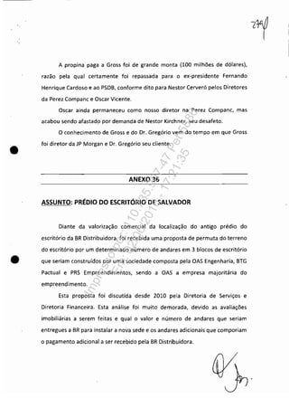 •
A propina paga a Gross foi de grande monta (100 milhões de dólares),
razão pela qual certamente foi repassada para o ex-presidente Fernando
Henrique Cardoso e ao PSDB, conforme dito para Nestor Cerveró pelos Diretores
da Perez Companc e Oscar Vicente.
Oscar ainda permaneceu como nosso diretor na Perez Companc, mas
acabou sendo afastad.o por demanda de Nestor Kirchner, seu desafeto.
O conhecimento de Gross e do Dr. Gregório vem do tempo em que Gross
foi diretor da JP Morgan e Dr. Gregório seu cliente.
ANEXO 36
ASSUNTO: PRÉDIO DO ESCRITÓRIO DE SALVADOR
Diante da valorização comercial da localização do antigo prédio do
escritório da BR Distribuidora, foi recebida uma proposta de permuta do terreno
do escritório por um cjeterminado número de andares em 3 blocos de escritório
• que seriam construídos por uma sociedade composta pela OAS Engenharia, BTG
Pactuai e PRS Empreendimentos, sendo a OAS a empresa majoritária do
empreendimento.
Esta proposta foi discutida desde 2010 pela Diretoria de Serviços e
Diretoria Financeira. Esta análise foi muito demorada, devido as avaliações
imobiliárias a serem feitas e qual o valor e número de andares que seriam
entregues a BR para instalar a nova sede e os andares adicionais que comporiam
o pagamento adicional a ser recebido pela BR Distribuidora.
Impressopor:110.735.907-47Pet5886
Em:02/06/2016-17:21:35
 