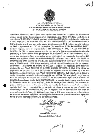 •
•
MJ - SERViÇO PÚBLICO FEDERAL
DEPARTAMENTO DE POL[CIA FEDERAL
SUPERINTENDÊNCIA REGIONAL NO ESTADO DO PARANÁ
GT OPERAÇÃO LAVAJATO/DRCOR/SR/DPF/PR
diretoria da BR em 2013, sendo que a BR receberia um escritório novo, composto por 3 andares de
um dos blocos, e mais 9 andares para serem negociados a seu critério; QUE ficou acertado que o
novo diretor VILSON REICHENBACH, que havia substituído JOSÉ ZONIS, e o declarante, receberiam,
a título de propina, um andar nos novos blocos a serem construídos, para divisão entre ambos;
QUE estimativa era de que um andar valeria aproximadamente R$ 1 milhão, ou seja, cada um
receberia o equivalente a R$ 500 mil de propina; QUE além disso, PEDRO PAULO LEONI RAMOS
também negociou com os empreendedores LEO PINHEIRO, da OAS, e PAULO ROBERTO DE
OUVElRA, da PRS, um pagamento de propina, em valores e forma que o declarante não sabe
precisar; QUE ficou sabendo disso pelo próprio PEDRO PAULO; QUE na verdade PEDRO PAULO
queria que o declarante fosse uma espécie de seu intermediário na negociação da propina; QUE
PEDRO PAULO cobrou propina em nome de FERNANDO COLLOR; QUE a BR era um "feudo" do
COLLOR desde 2009, quando sua presidência e duas diretorias foram "entregues" pelo presidente
LULA a COLLOR; QUE PEDRO PAULO era quem operava para FERNANDO COLLOR em questões
envolvendo o pagamento de propina na BR; QUE a propina foi negociada pelo declarante
diretamente com PAULO ROBERTO DE OUVEIRA; QUE LEO PINHEIRO, da OAS, tinha ciência do
pagamento de propina, por ser o proprietário do empreendimento, com 60%; QUE VILSON
também negociou diretamente com PAULO ROBERTO DE OLNEIRA; QUE não chegou a discutir o
modus operandi da transferência do andar para si e para VILSON; QUE a propina foi negociada em
troca da aprovação do negócio pela diretoria da BR DISTRIBUIDORA; QUE PAULO ROBERTO DE
OUVEIRA frequentava o prédio da BR DISTRIBUIDORA e a negociação da propina pelo declarante
foi feita num desses encontros, em 2013, antes da aprovação pela diretoria; QUE o acerto da
propina aconteceu cerca de três meses antes da reunião da diretoria na qual foi aprovado o
negócio; QUE para a concretização do negócio só faltava a aprovação pelo Conselho de
Administração da BR DISTRIBUIDORA; QUE o negócio não foi concretizado por força do
desencadeamento da "operação Lava Jato", que levou a OAS a ser suspensa em todo o sistema
PETROBRAS. Nada mais havendo a ser consignado, determinou-se que fosse encerrado o presente
termo que, lido e achado conforme, vai por todos assinado. r
NES~~< ---
!~~a r
-=!'~r1ícIOLKOWSKI
Delegado de Polícia Federal
Impressopor:110.735.907-47Pet5886
Em:02/06/2016-17:21:35
 