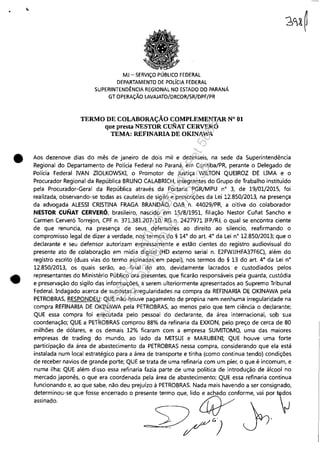 •
•
•
MJ - SERViÇO PÚBLICO FEDERAL
DEPARTAMENTO DE POLíCIA FEDERAL
SUPERINTENDÊNCIA REGIONAL NO ESTADO DO PARANÁ
GT OPERAÇÃO LAVAJATO/DRCOR/SR/DPF/PR
TERMO DE COLABORAÇÃO COMPLEMENTAR N° 01
que presta NESTOR CuNAT CERVERÓ
TEMA: REFINARlA DE OKINAWA
Aos dezenove dias do mês de janeiro de dois mil e dezesseis, na sede da Superintendência
Regional do Departamento de Polícia Federal no Paraná, em Curitiba/PR, perante o Delegado de
Polícia Federal NAN ZIOLKOWSKI, o Promotor de Justiça WILTON QUEIROZ DE LJMA e o
Procurador Regional da República BRUNO CALABRICH, integrantes do Grupo de Trabalho instituído
pela Procurador-Geral da República através da Portaria PGR/MPU n° 3, de 19/01/201S, foi
realizada, observando-se todas as cautelas de sigilo e prescrições da Lei 12.850/2013, na presença
da advogada ALESSI CRISTINA FRAGA BRANDÃO, OAB n. 44029/PR, a oitiva do colaborador
NESTOR CUNAT CERVERÓ, brasileiro, nascido em 15/8/1951, filiação Nestor Cunat Sancho e
Carmen Cerveró Torrejon, CPF n. 371.381.207-10, RG n. 2427971 IFP/RJ, o qual se encontra ciente
de que renuncia, na presença de seus defensores ao direito ao silencio, reafirmando o
compromisso legal de dizer a verdade, nos termos do § 14° do art. 4° da Lei n° 12.850/2013; que o
declarante e seu defensor autorizam expressamente e estão cientes do registro audiovisual do
presente ato de colaboração em mídia digital (HD externo serial n. E2FWJJHFA37F6CJ, além do
registro escrito (duas vias do termo assinadas em papel), nos termos do § 13 do art. 4° da Lei n°
12.850/2013, os quais serão, ao final do ato, devidamente lacrados e custodiados pelos
representantes do Ministério Público ora presentes, que ficarão responsáveis pela guarda, custódia
e preservação do sigilo das informações, a serem ulteriormente apresentados ao Supremo Tribunal
Federal. Indagado acerca de supostas irregularidades na compra da REFINARIA DE OKINAWA pela
PETROBRAS, RESPONDEU: QUE não houve pagamento de propina nem nenhuma irregularidade na
compra REFINARIA DE OKINAWA pela PETROBRAS, ao menos pelo que tem ciência o declarante;
QUE essa compra foi executada pelo pessoal do declarante, da área internacional, sob sua
coordenação; QUE a PETROBRA5 comprou 88% da refinaria da EXXON, pelo preço de cerca de 80
milhões de dólares, e os demais 12% ficaram com a empresa SUMITOMO, uma das maiores
empresas de trading do mundo, ao lado da MITSUI e MARUBENI; QUE houve uma forte
participação da área de abastecimento da PETROBRAS nessa compra, considerando que ela está
instalada num local estratégico para a área de transporte e tinha (como continua tendo) condições
de receber navios de grande porte; QUE se trata de uma refinaria com um píer, o que é incomum, e
numa ilha; QUE além disso essa refinaria fazia parte de uma política de introdução de álcool no
mercado japonês, o que era coordenada pela área de abastecimento; QUE essa refinaria continua
funcionando e, ao que sabe, não deu prejuízo à PETROBRAS. Nada mais havendo a ser consignado,
:::::::.00."qO" """ ,"~"do °pre,,"" "=0q", lido~"fo~rme,vai por t~s
SJ W G ' ,
===-"-=:.. / )
Impressopor:110.735.907-47Pet5886
Em:02/06/2016-17:21:35
 