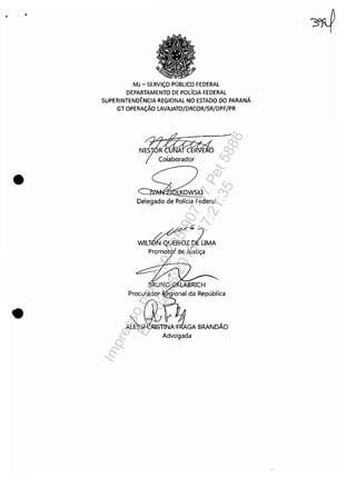 • . .
•
•
MJ - SERViÇO PÚBLICO FEDERAL
DEPARTAMENTO DE POLíCIA FEDERAL
SUPERINTENDÊNCIA REGIONAL NO ESTADO DO PARANÁ
GT OPERAÇÃO LAVAJATO/DRCOR/SR/DPF/PR
Colaborador
LKOWSKI
Delegado de Polícia FecJeral
/~Á.~ 7
WILT~QUEIROZ D{UMA
/
promotol de Justiça
Advogada
l
Impressopor:110.735.907-47Pet5886
Em:02/06/2016-17:21:35
 