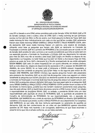 "
.I
•
•
MJ - SERViÇO PÚBLICO FEDERAL
DEPARTAMENTO DE POLíCIA FEDERAL
SUPERINTENDÊNCIA REGIONAL NO ESTADO DO PARANÁ
GT OPERAÇÃO LAVAJATO/DRCOR/SR/DPF/PR
uma CPI no Senado e uma CPMI, ambas presididas pelo então Senador VITAL DO REGO; QUE a CPI
do Senado começou antes e acabou antes da CPMI; QUE o media trainning de que participou
ocorreu no final abril de 2014, no Rio de Janeiro, num hotel pequeno na Barra da Tijuca; QUE esse
media trainning foi feito individualmente com cada um dos que seriam ouvidos; QUE certamente
fizeram esse media trainning SERGIO GABRIELU, GRAÇA FOSTER e PAULO ROBERTO COSTA, além
do declarante; QUE nesse media trainning fizeram um exercício, uma espécie de simulação,
utilizando como base as perguntas que haviam sido feitas ao declarante na Comissão de
Fiscalização e Controle; QUE foi o primeiro da PETROBRAS a ser convocado para ser ouvido na CPI
do Senado; QUE acredita ter sido o primeiro a ser ouvido considerando que tinha se saído bem em
sua exposição perante a Comissão de Fiscalização e Controle; QUE seu depoimento foi marcado
para maio de 2014, mas não se recorda a data exata; QUE chegou em Brasília na véspera de seu
depoimento e se hospedou no hotel Meliá que fica bem em frente a churrascaria Fogo de Chão,
próximo ao posto da Torre; QUE o declarante foi a Brasília acompanhado de seu então advogado
EDSON RIBEIRO; QUE cada um estava hospedado em um quarto diferente, em andares diversos;
QUE na noite desse dia, véspera do depoimento do declarante à CPI, o assessor de DELCÍDIO DO
AMARAL, de nome DIOGO, foi ao hotel onde o declarante e EDSON estavam hospedados e
entregou uma lista contendo as perguntas que seriam feitas no dia seguinte pelo relator da CPI,
Senador JOSÉ PIMENTEL; QUE DIOGO informou que aquelas perguntas haviam sido preparadas
pela assessoria dos Senadores; QUE, ao ler essa lista de perguntas, notou que seguiam um roteiro
semelhante às perguntas que haviam sido feitas ao declarante quando de seu depoimento perante
a Comissão de Fiscalização e Controle; QUE essa lista de perguntas estava num papel comum, sem
timbre; QUE as perguntas estavam digitadas; QUE jogou fora esse papel após ler as perguntas; QUE
como SERGIO GABRIELU, GRAÇA FOSTER e PAULO ROBERTO COSTA também foram ouvidos na CPI
do Senado na mesma época, acredita que eles também receberam previamente essas perguntas,
mas não pode afirmar; QUE no depoimento de prestou perante a CPMI, buscou "aliviar" em relação
à responsabilidade da presidente DILMA; QUE, na verdade, a presidente DILMA tinha sim total
responsabilidade pela aquisição de ativos da PETROBRAS; QUE, na qualidade de presidente do
Conselho de Administração da PETROBRAS, foi sua responsabilidade, sim, a aquisição de
PASADENA; QUE BARROCAS era o chefe do escritório da PETROBRAS em Brasília; QUE BARROCAS
coordenou uma equipe que prestou auxílio a GRAÇA FOSTER em seus depoimentos no Congresso;
QUE BARROCAS, ao que sabe, não teve nenhuma participação no vazamento de questões ao
declarante; QUE não tem conhecimento de um vídeo em que BARROCAS aparece discutindo
questões da CP!. Nada mais havendo a ser consignado, determinou-se que fosse encerrado o
presente termo que, lido e achado conforme, vai por todos assinado.
~NEST CU A
c:::
Impressopor:110.735.907-47Pet5886
Em:02/06/2016-17:21:35
 