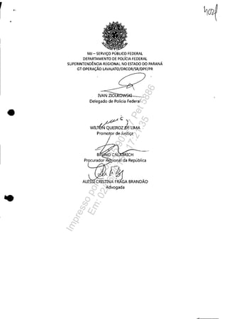 r "
•
..
MJ - SERViÇO PÚBLICO FEDERAL
DEPARTAMENTO DE POLíCIA FEDERAL
SUPERINTENDÊNCIA REGIONAL NO ESTADO DO PARANÁ
GT OPERAÇÃO LAVAJATO/DRCOR/SR/DPF/PR
IVAN ZIOL:ROWSI~_
Delegado de Polícia Federal
,
WILré~~O:~ELIMA
Promotor de Justiça
~.~~ -
CRISTINA FRAGA BRANDAO
Advogada
Impressopor:110.735.907-47Pet5886
Em:02/06/2016-17:21:35
 