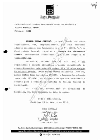 "
BENO BRANDÃO
Advogados Associados
EXCELENTÍSSIMO SENHOR PROCURADOR GERAL DA REPÚBLICA
DOUTOR RODRlGO JANOT
PETIÇÃO N,' 5886
NESTOR CuNAT CERVERÓ, já qualificado nos autos
supracitados, vem, respeitosamente, por seus advogados
adiante assinados, com fundamento no art, 5°, XXXIV, ~a", da
• Constituição Federal, requerer a juntada dos documentos
anexos, recentemente localizados, que dizem respeito às
termoelétricas.
Outrossim, informa que no dia 18/1/15 foi
requisitado à segunda signatária a rápida visualização de
alguns documentos referente aos anexos 32 a 36 pelos agentes
da Policia Federal CARLOS AUGUSTO MACHADO (matrícula 1774847),
ADILSON VALÉRIO SOUZA (matrícula 155463), e CLERISTON CASTRO BRANDÃO
(matricula 1874936), ao argumento de que era necessária a
revista para a entrada na custódia da Policia Federal de
Curitiba/PRo
Tal fato foi cientificado ao Procurador da
República, Dr. BRUNO CALABRICH, na data de ontem.
Pede o deferimento,
Curitiba, 20 de janeiro de 2016.
BENO BRANDÃO
20.920
" ..y-",.SS~~OOAB/PR 44.029
Av. Anita Garibaldi, 850 Isalas 408/409 IAhú I Curitiba I PR ICEP 80540-180
www.benobrandao.com.brlescritorio@benobrandao.com.br
(j Tel55 (41) 3079.2079
Impressopor:110.735.907-47Pet5886
Em:02/06/2016-17:21:35
 