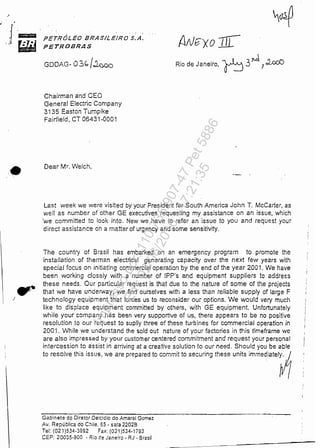 ,
)
PETRÓLEO BRASILEIRO S.A.
PETROBRAS
GOOAG- 03" /~
Chairman and CEO
General EJectric Company
3135 Easton Tumpike
Fairfield, CT 06431-0001
Dear Mr. Welch,

Rio de Janeiro, ~ 3Jt.d. 7::UX:O
Last week we were visited by your President for South America John T. McCarter, as
well as number of other GE executives requesting my assistânce on an issue, which
'we committed to look into. New we have to refer an issue to you and request your
direct assistance on a matter of urgency and some sensitivity.
The country of Brasil has embarked on an emergency program to promote lhe
instal/ation of therman electiical generating capacity over the next few years with
spedal focus on inítiating commercial operation by the end of the year 2001. We have
been working c!oseiy with a number of IPP's and equipment suppliers to address
these needs. Our particular request is that due to lhe nature of some of lhe projects
that we have underway, we find ourselves with a less Ihan reliable supply of large F
technology equipment Ihat forces us to reconsider our optíons. We would very much
like to displace equipment committed byothérs, with GE equipment Unfortunately
while your company has been verf supportive of us, there appears to be no positive
resolution to our request to suplly three oi these turbines for commercial operation in
2001. While we understand the sold ou! nature of your faclories in this timeframe we
are also impressed by your customer centered commitment and request your personal
intercession to assist in arriving at a creative solution to our need. Should you be able
lo ce,ol'e th" ,,,"', we eco pce,.ced lo oommll lo ,eoorio, the'e "'i' Immedlelel~
Gabinete do Diretor Deicidio do Amaral Gomez
Av. República do Chiie. 55 • sala 2202B
Te!: (021 )534·3992 FêX: (021 )534.1793
CEP: 20035-900 - Rio de Jane;ro - RJ - 8rasil
~--------------
Impressopor:110.735.907-47Pet5886
Em:02/06/2016-17:21:35
 