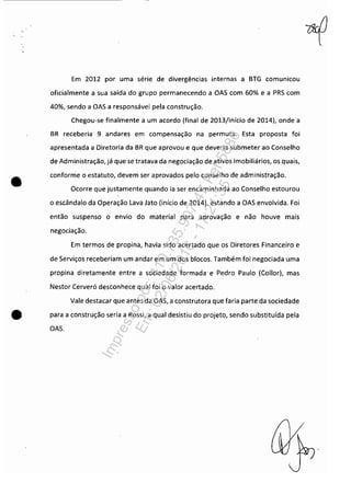 •
Em 2012 por uma série de divergências internas a BTG comunicou
oficialmente a sua saída do grupo permanecendo a OAS com 60% e a PRS com
40%, sendo a OAS a responsável pela construção.
Chegou-se finalmente a um acordo (final de 2013/início de 2014), onde a
BR receberia 9 andares em compensação na permuta. Esta proposta foi
apresentada a Diretoria da BR que aprovou e que deveria submeter ao Conselho
de Administração, já que se tratava da negociação de ativos imobiliários, os quais,
conforme o estatuto, devem ser aprovados pelo conselho de administração.
Ocorre que justamente quando ia ser encaminhada ao Conselho estourou
o escândalo da Operação Lava Jato (início de 2014), estando a OAS envolvida. Foi
então suspenso o envio do material para aprovação e não houve mais
negociação.
Em termos de propina, havia sido acertado que os Diretores Financeiro e
de Serviços receberiam um andar em um dos blocos. Também foi negociada uma
propina diretamente entre a sociedade formada e Pedro Paulo (Collor), mas
Nestor Cerveró desconhece qual foi o valor acertado.
Vale destacar que antes da OAS, a construtora que faria parte da sociedade
• para a construção seria a Rossi, a qual desistiu do projeto, sendo substituída pela
OAS.
Impressopor:110.735.907-47Pet5886
Em:02/06/2016-17:21:35
 