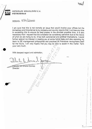 •
-=, PETRÓLEO BRASILEIRO S.A.
PETROBRAS
GDDAG- 03 b/JJ::;.oo
I am sure that this is no! normally an issue that would involve your ofrices but lhe
immediacy and importance to my company and country require tha! I not lase any time
in esca/ating this to ensure lhe best answer in the shortest Possib/e time. It is a/so
necessary tha! I request that this soficitation be considered sensitive due to the nature
of wha! we are !rying !o do. It has bo!h commercia/ and politicai implications. 1would
further extend my interest in meeting you at some Mure date and also exposing my
team to GE management philosophies and practices as Petrobras re-engineers itself
for the Mure. 1am very hopeful tha! you may be able to assist in this matter. Tankyour very much.
With deepest regard and admiration,
~maral Gomez
Director
-
?
Impressopor:110.735.907-47Pet5886
Em:02/06/2016-17:21:35
 