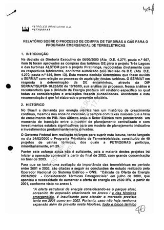 ../
•
•
,PETnÓi....EO J7RA$t'tEU?O S.A.
P.ETROBRAS
RELATÓRIO SOBRE O PROCESSO DE COMPRA DE TURBINAS A GÁS PARA O
PROGRAMA EMERGENCIAL DE TERMELÉTRICAS
1. INTRODUÇÃO
Na decisão da Diretoria Executiva de 06/09/2000 (Ata D.E. 4.271~ pauta n.2 667,
item 9) foram aprovadas as compras das turbinas GE para o projeto Três Lagoas
e das turbinas ALSTOM para o projeto Piratininga, negociadas diretamente com
os respectivos fabricantes, conforme autorizado pela decisão da D.E. (Ata D.E.
4.270, pauta n.2 649, item 13). Esta mesma decisão determinou que fosse ouvido
o SERMAT com relação ao processo de aquisição destas turbinas. O SERMAT em
resposta à determinação da DE encaminhou, através da DIP
SERMAT/SUPER-10.255/00 de 10/10100, sua análise do processo. Nessa análise é
recomendado que a Unidade de Energia produza um relatório específico no qual
todas as considerações e avaliações fossem consolidadas. Atendendo a esta
recomendação é que foi elaborado o presente relatório.
2. HISTÓRICO
No Brasil a demanda por energia elétrica tem um histórico de crescimento
contínuo, mesmos nos anos de recessão, e sempre com taxas maiores que a taxa
de crescimento do PIB. Nos últimos anos o Setor Elétrico vem percorrendo um
momento de transição entre o modelo de planejamento centralizado e com
investimentos estatais significativos para um modelo de planejamento indicativo
e investimentos predominantemente privados.
O Governo Federal tem realizado esforços para suprir esta lacuna, tendo lançado
no dia 24/02/2000 o Programa Prioritário de Termeletricidade, constituído de 49
projetos de usinas térmicas, dos quais aPETROBRAS participa,
minoritariamente, em 29.
Porém este esforço ainda não é suficiente, pois a maioria destes projetos irá
iniciar a operação comercial a partir do final de 2002, com grande concentração
no final de 2003.
Para que se tenha uma avaliação da importância das termelétricas no período
entre 2001 e 2003, são citadas a seguir as conclusões de estudo realizado pelo
Operador Nacional do Sistema Elétrico - ONS. "Cálculo da Oferta de Energia
2001/2002 - Considerando Térmicas Emergenciais" em julho de 2000, que
apontou a necessidade de aumentar a oferta de energia em 2500 MW, a partir de
2001, conforme visto no anexo I.
UA oferta estrutural de energia considerando-se o parque atual,
acrescido da expansão relacionada no Anexo I e das térmicas
emergenciais, é insuficiente para atender o mercado previsto
tanto em 2001 como em 2002. Portanto, caso não haja nenhuma
expansão além da prevista nesta hipótese, todo o bloco térmic04f)
I .
/
Impressopor:110.735.907-47Pet5886
Em:02/06/2016-17:21:35
 