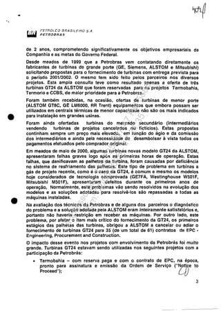 •
•
f'ETnOi...EO lJRA$N.. EtAO S.A.
PETROBRAS
de 2 anos, comprometendo significativamente os objetivos empresariais da
Companhia e as metas do Governo Federal.
Desde meados de 1999 que a Petrobras vem contatando diretamente os
fabricantes de turbinas de grande porte (GE, Siemens, ALSTOM e Mitsubishi)
solicitando propostas para o fornecimento de turbinas com entrega prevista para
o período 2001/2002. O mesmo tem sido feito pelos parceiros nos diversos
projetos. Esta ampla consulta teve como resultado apenas a oferta de três
turbinas GT24 da ALSTOM que foram reservadas para os projetos Termobahia,
Termorio e CCSS, de maior prioridade para a Petrobras.
Foram também recebidas, na ocasião, ofertas de turbinas de menor porte
(ALSTOM GT8C, GE LM6000, RR Trent) equipamentos que embora possam ser
utilizados em centrais térmicas de menor capacidade não são os mais indicados
para instalação em grandes usinas.
Foram ainda ofertadas turbinas do mercado secundário (intermediários
vendendo turbinas de projetos cancelados ou fictícios). Estas propostas
continham sempre um preço mais elevado, em função do ágio e da comissão
dos intermediários e ainda pela necessidade de desembolsar à vista todos os
pagamentos efetuados pelo comprador original.
Em meados de maio de 2000, algumas turbinas novas modelo GT24 da ALSTOM,
apresentaram falhas graves logo após as primeiras horas de operação. Estas
falhas, que danificavam as palhetas da turbina, foram causadas por deficiência
no sistema de resfriamento das palhetas. Este tipo de problema em turbinas a
gás de projeto recente, como é o caso da GT24, é comum e mesmo os modelos
hoje considerados de tecnologia comprovada (GE7FA, Westinghouse W501F,
Mitsubishi M501 F), apresentaram defeitos durante os primeiros anos de
operação, Normalmente, este problemas vão sendo resolvidos na evolução dos
modelos e as soluções adotadas para resolvê-los são repassadas a todas as
máquinas instaladas.
Na avaliação dos técnicos da Petrobras e de alguns dos parceiros o diagnóstico
do problema e a solução adotada pela ALSTOM eram inteiramente satisfatórios e,
portanto não haveria restrição em receber as máquinas. Por outro lado, este
problema, por afetar o item mais crítico do fornecimento da GT24, os primeiros
estágios das palhetas das turbinas, obrigou a ALSTOM a cancelar ou adiar o
fornecimento de turbinas GT24 para 35 (de um total de 61) contratos de EPC -
Engineering, Procurement and Construction.
O impacto desse evento nos projetos com envolvimento da Petrobrás foi muito
grande. Turbinas GT24 estavam sendo utilizadas nos seguintes projetos com a
participação da Petrobrás:
• Termobahia - com reserva paga e com o contrato de EPC, na época,
pronto para assinatura e emissão da Ordem de Serviço ("~o.ttTcle to
Proceed"); L-{I.
3
Impressopor:110.735.907-47Pet5886
Em:02/06/2016-17:21:35
 