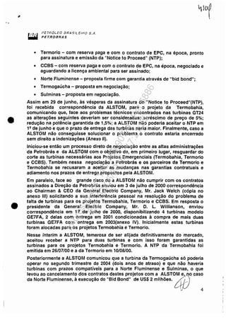 , .
•
•
PETROi.EC 8RA .~tL ElNO 5 ...1.
PETROBRAS
• Termorio - com reserva paga e com o contrato de EPC, na época, pronto
para assinatura e emissão da "Notice to Proceed" (NTP);
• CCBS - com reserva paga e com o contrato de EPC, na época, negociado e
aguardando a licença ambiental para ser assinado;
• Norte Fluminense - proposta firme com garantia através de "bid bond";
• Termogaúcha - proposta em negociação;
• Sulminas - proposta em negociação.
Assim em 29 de junho, às vésperas da assinatura do "Notice to proceed"(NTP),
foi recebida correspondência da ALSTOM, para o projeto da Termobahia,
comunicando que, face aos problemas técnicos encontrados nas turbinas GT24
as alterações seguintes deveriam ser consideradas: acréscimo de preço de 5%;
redução na potência garantida de 1,5%; a ALSTOM não poderia aceitar o NTP em
19 de junho e que o prazo de entrega das turbinas seria maior. Finalmente, caso a
ALSTOM não conseguisse solucionar o problema o contrato estaria encerrado
sem direito a indenizações (Anexo li).
Iniciou-se então um processo direto de negociação entre as altas administrações
da Petrobrás e da ALSTOM com o objetivo de, em primeiro lugar, resguardar do
corte as turbinas necessárias aos Projetos Emergenciais (Termobahia, Termorio
e CCBS). Também nessa negociação a Petrobrás e os parceiros da Termorio e
Termobahia se recusaram a aceitar as mudanças nas garantias contratuais e
adiamento nos prazos de entrega propostos pela ALSTOM.
Em paralelo, face ao grande risco de a ALSTOM não cumprir com os contratos
assinados a Direção da Petrobrás enviou em 3 de julho de 2000 correspondência
ao Chairman & CEO da General Electric Company, Mr. Jack Welch (cópia no
anexo 111) solicitando a sua interferência pessoal na resolução do problema de
falta de turbinas para os projetos Termobahia, Termorio e CCBS. Em resposta o
presidente da General Electric Company, Mr. D. L. WilJianson, enviou
correspondência em 17 de julho de 2000, disponibilizando 4 turbinas modelo
GE7FA, 2 delas com entrega em 2001 condicionadas à compra de mais duas
turbinas GE7FA com entrega em 2003(anexo IV). Inicialmente estas turbinas
foram alocadas para os projetos Termobahia e Termorio.
Nesse ínterim a ALSTOM, temerosa de ser alijada definitivamente do mercado,
aceitou receber a NTP para duas turbinas e com isso foram garantidas as
turbinas para os projetos Termobahia e Termorio. A NTP da Termobahia foi
emitida em 26/07/00 e a da Termorio em 10/08/00.
Posteriormente a ALSTOM comunicou que a turbina da Termogaúcha só poderia
operar no segundo trimestre de 2004 (dois anos de atraso) e que não haveria
turbinas com prazos compatíveis para a Norte Fluminense e Sulminas, o que
levou ao cancelamento dos contratos destes projetos com a ALSTOM e,~no caso
da Norte Fluminense, à execução do "Bid Bond" de US$ 2 milhões. dD
J 4
Impressopor:110.735.907-47Pet5886
Em:02/06/2016-17:21:35
 