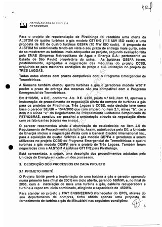 ,.
•
•
pcTnÓLEl.J IJRASnEJflO S.A.
PE'rROBRAS
Para o projeto de repotenciação de Piratininga foi recebida uma oferta da
ALSTOM de quatro turbinas a gás modelo GT11N2 (115 MW ISO cada) e uma
proposta da GE de quatro turbinas GE6FA (70 MW ISO cada). A proposta da
ALSTOM foi selecionada tendo em vista o seu prazo de entrega mais curto, além
de se mostrarem as turbinas mais adequa~as ao projeto, segundo avaliação feita
pela EMAE (Empresa Metropolitana de Agua e Energia S.A.- pertencente ao
Estado de São Paulo) proprietária da usina. As turbinas GE6FA foram,
posteriormente, agregadas à negociação das máquinas do projeto CCBS,
ev~luindo-se para melhores condições de preço e sua utilização no projeto de
TRES LAGOAS.
Todas estas ofertas com prazos compatíveis com o Programa Emergencial de
Termelétricas.
A Siemens também ofertou quatro turbinas a gás e geradores modelo W501 F
porém o prazo de entrega das mesmas não era compatível com o Programa
Emergencial de Termelétricas.
Em 31/08/00, a D.E., conforme Ata D.E. 4.270, pauta n.º 649, item 13, aprovou a
instauração de procedimento de negociação direta da compra de turbinas a gás
para os projetos de Piratininga, Três Lagoas e CCBS, esta decisão teve como
base o parecer SEJUR - 1544/2000 que com amparo no item 2.1, alínea "b", c/c o
item 2.3 alínea "e" do Regulamento de Procedimento Licitatório Simplificado da
PETROBRAS, concluiu ser possível a contratação através da negociação direta
com os fabricantes (cópias em anexo).
O parecer recomendou ainda a observação do estabelecido no item 2.5 do
Regulamento de Procedimento Licitatório. Assim, autorizados pela DE, a Unidade
de Energia iniciou a negociação direta com a General Electric International Inc.,
para a aquisição de quatro turbinas a gás modelo GE7FA e geradores a serem
utilizadas no projeto CCBS do Programa Emergencial de Termelétricas e quatro
turbinas a gás modelo GE6FA para o projeto de Três Lagoas. Também foram
negociadas com a ALSTOM 4 turbinas GT11 N2 para Piratininga.
Está apresentada, a seguir, uma descrição dos procedimentos adotados pela
Unidade de Energia em cada um dos processos.
3. DESCRiÇÃO DOS PROCESSOS EM CADA PROJETO
3.1.PROJETO IBIRITÉ
O Projeto Ibirité prevê a implantação de uma turbina a gás e gerador operando
numa primeira fase (final de 2001) em ciclo aberto, gerando 160MW, e, no final de
2003, com a instalação de mais uma turbina a gás, caldeira recuperadora e
turbina a vapor em ciclo combinado, atingindo a capacidade de 450MW.
Para atender ao projeto a FIAT ENGINEERING (fornecedor do EPC), através do
seu departamento de compras, tinha obtido apenas uma proposta de
fornecimento de turbina a gás da Mitsubishi nas seguintes condições: LfiJ'6
Impressopor:110.735.907-47Pet5886
Em:02/06/2016-17:21:35
 