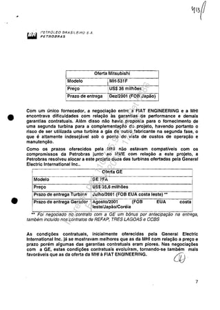 •
•
PéTRóLeo [jRA$l~E"HO S.k
PETROBRAS
Oferta Mitsubishi
Modelo MH-531F
Preço US$ 36 milhões
Prazo de entrega Dez/2001 (FOB Japão)
Com um único fornecedor, a negociação entre a FIAT ENGINEERING e a MHI
encontrava dificuldades com relação às garantias de performance e demais
garantias contratuais. Além disso não havia proposta para o fornecimento de
uma segunda turbina para a complementação do projeto, havendo portanto o
risco de ser utilizada uma turbina a gás de outro fabricante na segunda fase, o
que é altamente indesejável sob o ponto de vista de custos de operação e
manutenção.
Como os prazos oferecidos pela MHI não estavam compatíveis com os
compromissos da Petrobras junto ao MME com relação a este projeto, a
Petrobras resolveu alocar a este projeto duas das turbinas ofertadas pela General
Electric International Inc..
Oferta GE
Modelo GE7FA
Preço US$ 35,6 milhões
Prazo de entrega Turbina Julho/2001 (FOB EUA costa leste) ••
Prazo de entrega Gerador Agosto/2001 (FOB EUA costa
leste/Japão/Coréia
- -•• FOI negociado no contrato com a GE um bonus por anteclpaçao na entrega,
também incluído nos contratos de REFAP, TRES LAGOAS e CCBS
As condições contratuais, inicialmente oferecidas pela General Electric
International Inc. já se mostravam melhores que as da MHI com relação a preço e
prazo porém algumas das garantias contratuais eram piores. Nas negociações
com a GE, estas condições contratuais evoluíram, tornando-se também maIs
favoráveis que as da oferta da MHI à FIAT ENGINEERING. L©.
7
Impressopor:110.735.907-47Pet5886
Em:02/06/2016-17:21:35
 