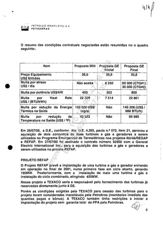 ..
•
•
PEíl?ÓL.EO B,CiASi'.'_E"HO S.A.
PETROBRAS
o resumo das condições contratuais negociadas estão resumidas no o quadro
seguinte:.
Item Proposta MHI Proposta GE Proposta GE
Inicial Final
Preço Equipamento 36,0 356, 35,6
US$ Milhões
Multa por atraso Não aceita 6250 60000 (CTG#1)
US$/ dia 30 000 (CTG#2)
Multa por potência US$/kW 450 353 800
Multa por Heat Rate 22309 7514 22861
US$/ (BTUlkWh)
Multa por redução da Energia 120000 US$/ Não 145208 (US$/
Térmica na Saída (kg/s) MM BTUlh)
Multa por redução da 43333 Não 65980
Temperatura na Saída (US$ /2F)
Em 26/07/00, a D.E., conforme Ata D.E. 4.265, pauta n.2 572, item 21, aprovou a
aquisição de dois conjuntos de duas turbinas a gás e geradores a serem
utilizados no Programa Emergencial de Termelétricas nos projetos IbiritélREGAP
e REFAP. Em 27/07/00 foi assinado o contrato número 92900 com a General
Electric International Inc., para a aquisição das turbinas a gás e geradores a
serem utilizados no projeto REFAP.
PROJETO REFAP
O Projeto REFAP prevê a implantação de uma turbina a gás e gerador entrando
em operação no final de 2001, numa primeira fase em ciclo aberto, gerando
160MW. Posteriormente, com a instalação de mais uma turbina a gás e
instalação do ciclo combinado, atingindo 450MW.
Nesse projeto a TEXACO seria a responsável pelo fornecimento das turbinas já
reservadas diretamente junto à GE.
Porém as condições exigidas pela TEXACO para cessão das turbinas para o
projeto foram consideradas inaceitáveis pela Petrobras (reembolso imediato das
quantias pagas e bônus). A TEXACO também tinha restrições à iniciar a
implantação do projeto sem garantia total de PPA pela Petrobras.
41)'··8
Impressopor:110.735.907-47Pet5886
Em:02/06/2016-17:21:35
 