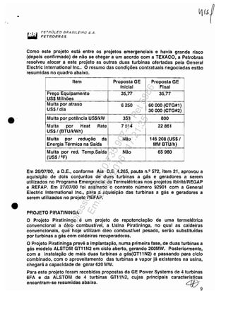 •
•
•
I'ETf?OLEO BPlASN_EI'HO S.A.
PETROBRAS
Como este projeto está entre os projetos emergenciais e havia grande risco
(depois confirmado) de não se chegar a um acordo com a TEXACO, a Petrobras
resolveu alocar a este projeto as outras duas turbinas ofertadas pela General
Electric Internationallnc.. O resumo das condições contratuais negociadas estão
resumidas no quadro abaixo.
Item Proposta GE Proposta GE
Inicial Final
Preço Equipamento 35,77 35,77
US$ Milhões
Multa por atraso 6250 60000 (CTG#1)
US$/ dia 30000 (CTG#2)
Multa por potência US$/kW 353 800
Multa por Heat Rate 7514 22861
US$/ (BTUlkWh)
Multa por redução da Não 145208 (US$/
Energia Térmica na Saída MM BTUlh)
Multa por red. Temp.Saída Não 65980
(US$/2F)
Em 26/07/00, a D.E., conforme Ata D.E. 4.265, pauta n.2 572, item 21, aprovou a
aquisição de dois conjuntos de duas turbinas a gás e geradores a serem
utilizados no Programa Emergencial de Termelétricas nos projetos Ibirité/REGAP
e REFAP. Em 27/07/00 foi assinado o contrato número 92901 com a General
Electric International Inc., para a aquisição das turbinas a gás e geradores a
serem utilizados no projeto REFAP.
PROJETO PIRATININGA
O Projeto Piratininga é um projeto de repotenciação de uma termelétrica
convencional a óleo combustível, a Usina Piratininga, no qual as caldeiras
convencionais, que hoje utilizam óleo combustível pesado, serão substituídas
por turbinas a gás com caldeiras recuperadoras.
O Projeto Piratininga prevê a implantação, numa primeira fase, de duas turbinas a
gás modelo ALSTOM GT11N2 em ciclo aberto, gerando 200MW. Posteriormente,
com a instalação de mais duas turbinas a gás(GT11 N2) e passando para ciclo
combinado, com o aproveitamento das turbinas a vapor já existentes na usina,
chegará a capacidade de gerar 620 MW.
Para este projeto foram recebidas propostas da GE Power Systems de 4 turbinas
6FA e da ALSTOM de 4 turbinas GT11N2, cujas principais características
encontram-se resumidas abaixo. L{l;)-
9
Impressopor:110.735.907-47Pet5886
Em:02/06/2016-17:21:35
 