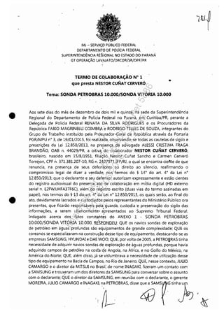 .--------------------------------------------------------- --- -
•
•
MJ - SERViÇO PÚBLICO FEDERAL
DEPARTAMENTO DE POLíCIA FEDERAL
SUPERINTENDÊNCIA RtGIONAL NO ESTADO DO PARANÁ
GT OPERAÇÃO LAVAJATO/DRCOR/SR/DPF/PR
TERMO DE COLABORAÇÃO W 1
que presta NESTOR CUNAT CERVERÓ •
Tema: SONDA PETROBRAS 10.000/SONDA VITÓRIA 10.000
Aos sete dias do mês de dezembro de dois mil e quinze, na sede da Superintendência
Regional do Departamento de Polícia Federal no Paraná, em Curitiba/PR, perante a
Delegada de Polícia Federal RENATA DA SILVA RODRIGUES e os Procuradores da
República FABIO MAGRINElU COIMBRA'e RODRIGO TEllES 'DE SOUZA, integrantes do
Grupo de Trabalho instituído pela Prà~l!rador-Geral da República através da Portaria
PGR/MPU n° 3, de 19/01/2015, foi realizada, observando-se todas as cautelas de sigilo e
prescrições da lei 12.850/2013, na presença da advogada AlESSI CRISTINA FRAGA
BRANDÃO, OAB n. 44029/PR, a oitiva "do colaborador NESTOR CUNAT CERVERÓ,
brasileiro, nascido em 15/8/1951, fili~Ção Nestor Cunat Sancho e Carmen Cerveró
Torrejon, CPF n. 371.381.207-10, RG n. 24;27971 IFP/RJ, o qual se encontra ciente de que
renuncia, na presença. de seus defensQres ao direito ao silencio, reafirmando o
compromisso legal de dizer a v~rdade,nos termos do § 140
do art. 40
da lei n°
12.850/2013; que o declarante e seu defensoé autorizam expressamente e estão cientes
do registro audiovisual do presente ato de colaboração em míaia digital (HD externo
serial n_ E2FWJJHFA37F6C), além do reg'istro escrito (duas vias do termo assinadas em
papel), nos termos do §'13 do art. 40
da lei n° 12.850/2013, os quais serão, ao final do
ato, devidamente lacrados e custodiados' pelos representantes do Ministério Público ora
presentes, que ficarão responsáveis pela'guarda, custodia -e preservação do sigilo das
informações, a serem ulteriormente- ipresentados ao Supr~mo Tribunal Federal.
Indagado acerca dos fatos consta:r'ltes do ANEXO 1 -, SONDA PETROBRAS
10.OOO/SONDA VITÓRIAIO.OOO, RESPONDEU: QUE os navios sondas de exploração
de petróleo em águas profundas são equipamentos de gr,ande complexidade; QUE os
coreanos se especializaram na construção desse tipo de equipamento, destacando-se as
empresas SAMSUNG, HYUNDAJ e DAE WOO; QUE, por volta de 2005, a PETRO~RAS tinha
necessidade de adquirir navios sondas· de exploração de águas profundas, porque havia
adquirido campos de petróleo na cosfac!e Angola, na África, e no Golfo do México, na
América do Norte; QUE, além disso, já se vislumbrava a necessidade de utilização desse
tipo de equipamento na Bacia de Campos, no Rio de Janeiro; QUE, nesse contexto, JUUO
CAMARGO e o diretor da MITSUI no Brasil, de nome INAGAKI, fizeram um contato com
a SAMSUNG e trouxeram um dos diretores da SAMSUNG para conversar sobre o assunto
com o declarante; QUE o diretor daSAMSUNG, em reunião com o declarante, o gerente
MOREIRA, JULIO CAMARGO e INAGAKI; na PETROBRAS, disse q::;:;MS ~ tinh}U ,
"'~' UI(J k
,{~ ~
Impressopor:110.735.907-47Pet5886
Em:02/06/2016-17:21:35
 