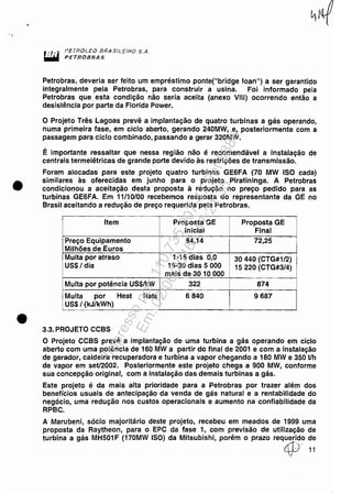 ..
•
•
.." PETRÓLEO I3RASttEtHO S.A.
~ PETROBRAS
Petrobras, deveria ser feito um empréstimo ponte("bridge loan") a ser garantido
integralmente pela Petrobras, para construir a usina. Foi informado pela
Petrobras que esta condição não seria aceita (anexo VIII) ocorrendo então a
desistência por parte da Florida Power.
o Projeto Três Lagoas prevê a implantação de quatro turbinas a gás operando,
numa primeira fase, em ciclo aberto, gerando 240MW, e, posteriormente com a
passagem para ciclo combinado, passando a gerar 320MW.
É importante ressaltar que nessa região não é recomendável a instalação de
centrais termelétricas de grande porte devido às restrições de transmissão.
Foram alocadas para este projeto quatro turbinas GE6FA (70 MW ISO cada)
similares às oferecidas em junho para o projeto Piratininga. A Petrobras
condicionou a aceitação desta proposta à redução no preço pedido para as
turbinas GE6FA. Em 11/10/00 recebemos resposta do representante da GE no
Brasil aceitando a redução de preço requerida pela Petrobras.
Item Proposta GE Proposta GE
Inicial Final
Preço Equipamento 84,14 72,25
Milhões de Euros
Multa por atraso 1·15 dias 0,0 30 440 (CTG#1/2)
US$/ dia 16-30 dias 5 000 15220 (CTG#3/4)
mais de 3010000
Multa por potência US$/kW 322 874
Multa por Heat Rate 6840 9687
US$/ (kJ/kWh)
3.3. PROJETO CCBS
O Projeto CCBS prevê a implantação de uma turbina a gás operando em ciclo
aberto com uma potência de 160 MW a partir do final de 2001 e com a instalação
de gerador, caldeira recuperadora e turbina a vapor chegando a 180 MW e 350 t/h
de vapor em set/2002. Posteriormente este projeto chega a 900 MW, conforme
sua concepção original, com a instalação das demais turbinas a gás.
Este projeto é da mais alta prioridade para a Petrobras por trazer além dos
benefícios usuais de antecipação da venda de gás natural e a rentabilidade do
negócio, uma redução nos custos operacionais e aumento na confiabilidade da
RPBC.
A Marubeni, sócio majoritário deste projeto, recebeu em meados de 1999 uma
proposta da Raytheon, para o EPC da fase 1, com previsão de utilização de
turbina a gás MH501 F (170MW ISO) da Mitsubishi, porém o prazo requerido de
4j)···11
Impressopor:110.735.907-47Pet5886
Em:02/06/2016-17:21:35
 