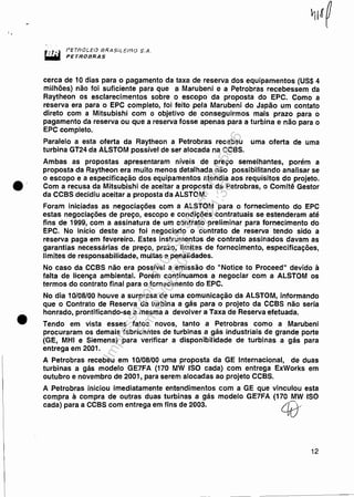 ·'
•
f'ETI?OL.EO BRASJLE.".llQ S.A.
PETROBRAS
cerca de 10 dias para o pagamento da taxa de reserva dos equipamentos (US$ 4
milhões) não foi suficiente para que a Marubeni e a Petrobras recebessem da
Raytheon os esclarecimentos sobre o escopo da proposta do EPC. Como a
reserva era para o EPC completo, foi feito pela Marubeni do Japão um contato
direto com a Mitsubishi com o objetivo de conseguirmos mais prazo para o
pagamento da reserva ou que a reserva fosse apenas para a turbina e não para o
EPC completo.
Paralelo a esta oferta da Raytheon a Petrobras recebeu uma oferta de uma
turbina GT24 da ALSTOM possível de ser alocada na CCBS.
Ambas as propostas apresentaram níveis de preço semelhantes, porém a
proposta da Raytheon era muito menos detalhada não possibilitando analisar se
o escopo e a especificação dos equipamentos atendia aos requisitos do projeto.
Com a recusa da Mitsubishi de aceitar a proposta da Petrobras, o Comitê Gestor
da CCBS decidiu aceitar a proposta da ALSTOM.
Foram iniciadas as negociações com a ALSTOM para o fornecimento do EPC
estas negociações de preço, escopo e condições contratuais se estenderam até
fins de 1999, com a assinatura de um contrato preliminar para fornecimento do
EPC. No início deste ano foi negociado o contrato de reserva tendo sido a
reserva paga em fevereiro. Estes instrumentos de contrato assinados davam as
garantias necessárias de preço, prazo, limites de fornecimento, especificações,
limites de responsabilidade, multas e penalidades.
No caso da CCBS não era possível a emissão do "Notice to Proceed" devido à
falta de licença ambiental. Porém continuamos a negociar com a ALSTOM os
termos do contrato final para o fornecimento do EPC.
No dia 10/08/00 houve a surpresa de uma comunicação da ALSTOM, informando
que o Contrato de Reserva da turbina a gás para o projeto da CCBS não seria
honrado, prontificando-se a mesma a devolver a Taxa de Reserva efetuada.
Tendo em vista esses fatos novos, tanto a Petrobras como a Marubeni
procuraram os demais fabricantes de turbinas a gás industriais de grande porte
(GE, MHI e Siemens) para verificar a disponibilidade de turbinas a gás para
entrega em 2001.
A Petrobras recebeu em 10/08/00 uma proposta da GE Internacional, de duas
turbinas a gás modelo GE7FA (170 MW ISO cada) com entrega ExWorks em
outubro e novembro de 2001, para serem alocadas ao projeto CCBS.
A Petrobras iniciou imediatamente entendimentos com a GE que vinculou esta
compra à compra de outras duas turbinas a gás modelo GE7FA (170 MW ISO
cada) para a CCBS com entrega em fins de 2003. é0/
12
Impressopor:110.735.907-47Pet5886
Em:02/06/2016-17:21:35
 