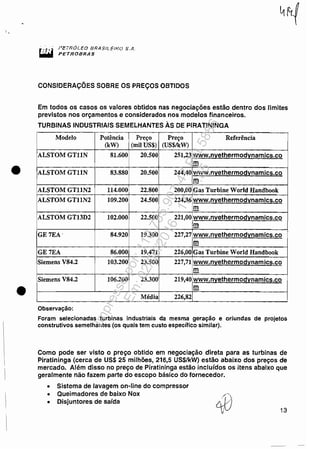 •
•
I'cTnO!....EO 8RA$t'tEl".O S.~1.
PETflOBRAS
CONSIDERAÇÕES SOBRE OS PREÇOS OBTIDOS
Em todos os casos os valores obtidos nas negociações estão dentro dos limites
previstos nos orçamentos e considerados nos modelos financeiros.
TURBINAS INDUSTRIAIS SEMELHANTES ÀS DE PIRATININGA
Modelo Potência Preço Preço Referência
(kW) (mil US$) (US$IkW)
ALSTOM GT11N 81.600 20.500 251,23 www.n~ethermod~namics.co
m
ALSTOM GT11N 83.880 20.500 244,40 www.n~ethermod~namics.co
m
ALSTOM GT11N2 114.000 22.800 200,00 Gas Turbine World Handbook
ALSTOM GTllN2 109.200 24.500 224,36 www.n~ethermod~namics.co
m
ALSTOM GTI3D2 102.000 22.500 221,00 www.n~ethermod~namics.co
m
GE7EA' 84.920 19.300 227,27 www.n~ethermod~namics.co
fi
GE7EA 86.000 19.471 226,00 Gas Turbine World Handbook
Siemens V84.2 103.200 23.500 227,71 www.n~ethermod~nam ics.co
m
Siemens V84.2 106.200 23.300 219,40 www.n~ethermod~namics.co
m
Média 226,82
Observação:
Foram selecionadas turbinas industriais da mesma geração e oriundas de projetos
construtivos semelhantes (os quais tem custo específico similar).
Como pode ser visto o preço obtido em negociação direta para as turbinas de
Piratininga (cerca de US$ 25 milhões, 216,5 US$/kW) estão abaixo dos preços de
mercado. Além disso no preço de Piratininga estão incluídos os itens abaixo que
geralmente não fazem parte do escopo básico do fornecedor.
• Sistema de lavagem on-line do compressor
• Queimadores de baixo Nox
• Disjuntores de saída /0-'.Ór./
/ 13
Impressopor:110.735.907-47Pet5886
Em:02/06/2016-17:21:35
 