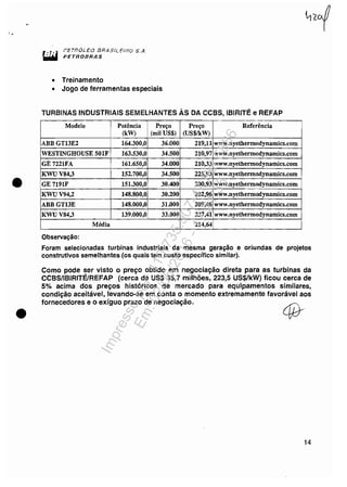 '.
•
•
PETRÓLEO lJRASN.EOiY.,J S./~.
PETROBRAS
• Treinamento
• Jogo de ferramentas especiais
TURBINAS INDUSTRIAIS SEMELHANTES ÀS DA CCBS, IBIRITÉ e REFAP
Modelo Potência Preço Preço Referência
(kW) (mil US$) (US$IkW)
ABBGTl3E2 164.300,0 36.000 219,11 www.nyethermodynamics.com
WESTINGHOUSE 501F 163.530,0 34.500 210,97 www.nyethermodynamics.com
GE7221FA 161.650,0 34.000 210,33 www.nyethermodynamics.com
KWUV84,3 152.700,0 34.500 225,93 www.nyethermodynamics.com
GE7191F 151.300,0 30.400 200,93 www.nyethermodynamics.com
KWUV94,2 148.800,0 30.200 202,96 www.nyethermodynamics.com
ABBGT13E 148.000,0 31.000 209,46 www.nyethermodynamics.com
KWUV84,3 139.000,0 33.000 237,41 www.nyethermodynamics.com
Média 214,64
Observação:
Foram selecionadas turbinas industriais da mesma geração e oriundas de projetos
construtivos semelhantes (os quais tem custo específico similar).
Como pode ser visto o preço obtido em negociação direta para as turbinas da
CCBS/lBIRITÉlREFAP (cerca de US$ 35,7 milhões, 223,5 US$/kW) ficou cerca de
5% acima dos preços históricos de mercado para equipamentos similares,
condição aceitável, levando-se em conta o momento extremamente favorável aos
fornecedores e o exíguo prazo de negociação.
14
Impressopor:110.735.907-47Pet5886
Em:02/06/2016-17:21:35
 