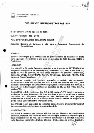 •
•
l~ETf?6LfO BRASIl.E,·/i~O S,A.
FETROBRAS
DOCUMENTO INTERNO PETROBRAS - DIP
Rio de Janeiro, 28 de agosto de 2000.
SUPART 1GETER - 1391 2000
Para: DIRETOR DELCíDIO DO AMARAL GOMEZ.
Assunto: Compra de turbinas a gás para o Programa Emergencial de
Termelétricas
SíNTESE:
Solicita autorização para instauração de procedimento de negociação direta
para aquisição de turbinas a gás para os projetos de Três Lagoas, CCBS e
Piratininga.
HISTÓRICO:
Em 26105/00 a Diretoria Executiva aprovou a participação da PETROBP.AS no
Programa Emergencial de Termelétricas, conforme Ata D.E. 4.255, item 23,
pauta n.o 402 de 26/05/00, no qual estão incluídos os projetos Termobahia,
Termorio, CCSS, Ibirité/REGAP, FAFEN, Piratíninga, Corumbá, REFAP, Três
Lagoas e Riogen/Merchant.
Na mesma ocasião, foí também aprovatlil a revisão do orçamento,
acrescentando US$ 165 milhões em 2000 e US$ 245 milhões em 2001, para
atender à participação da Companhia nos projetos acima citados. Em 30/05/00 o
Conselho de Administração ratificou as decisões da DE, ata CA 1.182, item 14,
pauta n.o 73.
Em 26/07/00, a D.E., conforme Ata D.E. 4.265, pauta n.o 572, item 21, aprovou a
aquisição de dois conjuntos de duas turbinas a gás e geradores· a serem
utilizados no Programa Emergencial .de Termelétricas nos projetos
Ibirité/REGAP e REFAP. Estas turbinas foram obtidas através de negociação
direta com a General Electric Intemationallnc.
Em 27/07/00 foram assinados os contratos com a General Electric Intemational
Inc., nas condições informadas previamente à D.E.
JUSTIFICATIVA:
No Brasil a demanda por energia elétrica tem um histórico de crescimento
contínuo, mesmos nos anos de recessão e sempre com 'taxas maiores que a
taxa de cresCimento do PIB. De acordo com as simulações e estudos realizados
pelo Operador Nacional do Sistema Elétrico - ONS, o sistema elétrico brasileiro
4f
Impressopor:110.735.907-47Pet5886
Em:02/06/2016-17:21:35
 