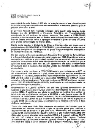 •
•
PEl'f7Ó!.EO [JR.4SlLElfiO S.A.
PltTIU7BRAS
necessitará de mais 2.000 a 2.500 MW de energia elétrica a ser ofertada como
forma de assegurar confiabilidade no atendimento à demanda prevista para o
período entre 2001 e 2003.
O Governo Federal tem realizado esforços para suprir esta lacuna, tendo
lançado no dia 24/02/2000 o Programa Prioritário de Termeletricidade,
constituído de 49 projetos de usinas térmicas, dos quais a PETROBRAS
participa, minoritariamente, em 32. Porém, este esforço não é suficiente, pois a
maioria destes projetos inicia a operação comercial a partir do final de 2002,
com grande concentração no final de 2003.
Diante deste quadro, o Ministério de Minas e Energia criou um grupo com a
participação da ELETROBRAS e PETROBRAS, com a finalidade de elaborar um
programa emergencial. Das propostas do grupo surgiu o Programa Emergencial
de Termelétrícas da PETROBRAS.
Um dos pontos críticos dos projetos do Programa Emergencial de Termelétricas
é a disponibilidade de turbinasa gás para entrega em 2001. Nos últimos anos a
demanda por turbinas a gás a nível mundial tem se mostrado extremamente
aquecida. No caso do Brasil, esta dificuldade de obtenção de turbinas a gás é
agravada ainda mais pelo fato de, por operarmos em 60Hz, concorrermos
diretamente com o mercado dos Estados Unidos que também está fortemente
demandante.
Para superar este problema, a PETROBRAS entrou em contato com o CEO da
GE Internacional, Jack Welsch, o qual, através dos Faxes, anexos, emitidos em
29/06/2000 e 17/07/2000, disponibilizou 4 (quatro) turbinas a gás modelo GE7FA
(170 Mil'! ISO cada), já alocadas para os projetos REGAP/lbirité e REFAP e cujos
contratos já foram assinados. Para estes contl'iltos o SEJUR emitiu um parecer,
anexo (DIP SEJUR-1500/00 de 04/08/00), justificando a contratação através de
processo de negociação direta.
Recentemente a ALSTOM POWER, um dos três grandes fornecedores de
turbinas a gás de grande porte, teve problemas tecnológicos no projeto de seu
modelo GT24. O problema, por afetar as palhetas da turbina, item critico na
fabricação do equipamento, obrigou a ALSTOM a não honrar cerca de 35
contratos de fornecimento (de um total de 61). No dia 10/08/00 recebemos uma
comunicação da ALSTOM de que o Contrato de Reserva da turbina a gás para o
projeto CCBS não seria honrado, prontificando-se a mesma a devolver a Taxa
de Reserva efetuada. .
Tendo em vista esse novo fato, entramos novamente em contato com os
fabricantes de turbinas industriais à gás de grande porte para verificar a
disponibilidade de turbinas a gás para 2001. Recebemos, em resposta, uma
oferta da GE Internacional de 4 (quatro) turbinas a gás modelo GE7FA (170 MW
ISO cada), a serem alocadas para o projeto CCBS, e 4 (quatro) turbinas GE6FA
(70 MW ISO cada) a serem alocadas ao projeto Tr~s Lagoas. Também
recebemos da ALSTOM uma oferta de 4 (quatro) turbinas a gás modelo GT11N2
(115 MW ISO cada) a serem alocadas para o projeto Piratininga. Todas estas
&' 2
Impressopor:110.735.907-47Pet5886
Em:02/06/2016-17:21:35
 