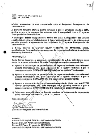 •
•
f'ETROLEO EJRA$,'LEIRO S,A,
PETfiOBRAS
ofertas apresentam prazos compatíveis com o Programa Emergencial de
Termelétricas.
A Siemens também ofertou quatro turbinas a gãs e geradores modelo 501F,
porém, o prazo de entrega das mesmas não é compatível com o Programa
Emergencial de Termelétricas.
A aquisição cf~tes equipamentos, tendo em vista a exiguidade dos prazos
envolvidos, deverá ser efetuada com a maior urgência possível de modo a nos
permitir garantir ~onsecução dos objetivos do Programa Emergencial de
Termelétricas. "-
O Sejur, através d~~arecer SEJUR-154412000, de 44108/2000, anexo,
manifestou-se favoravelme'nte ao processo de negociação direta para aquisição
destes equipamentos.
PROPOSiÇÃO:
)
Desta forma, levamos o assunt à conside,~~~o de V.S.a., solicitando, caso
esteja de acordo, submeter à Diret 'a Execu7 as seguintes proposições:
a) Aprovar a instauração de procedI ento de negociação direta com a General
Electri,c International Inc. para a isição de 4 (quatro) turbinas a gãs e
geradores modelo GE6FA (70 MW IS iada) para o projeto Três Lagoas;
bl Aprovar a instauração de procediment de negociação direta com a General
Electric International Inc. para/aquisiç o de 4 (quatro) turbinas a gãs e
geradores modelo GE7FA (~O/MW ISO ca a) p~ra o projeto CCBS;
c) Aprovar a instauração de,procedimento de n ociação direta com a ALSTOM
POWER (Switzerland) ):td. para aquisição d 4 (quatro) turbinas a gãs e
geradores modelo ~11 N2 (115 MW ISO cada) p a o projeto Piratininga;
d) Determinar que a/Unidade de Energia conduza os rocessos de negociação
direta indicados"nos itens "a", "b" e "c", acima.
Jl.tenciosam~
1l/~~NesfoPc~;fiê'~~ó
Gerente de ProJ'etos em TermelétricasI '
Anexos:
Parecer SEJUR (DIP SEJUR-1500/2000 de 04/08/00);
Fax da GE latin America de 29/06/2000;
Fax da GE Power Systems de 17/07/2000;
Parecer SEJUR (DIP SEJUR-1544/2000 de 24/08/00);
3
Impressopor:110.735.907-47Pet5886
Em:02/06/2016-17:21:35
 
