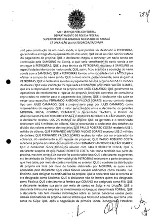•
•
MJ - SERViÇO PÚBLICO FEDERAL
DEPARTAMENTO DE POLíCIA FEDERAL
SUPERINTENDÊNCIA REGIONAL NO ESTADO DO PARANÁ
GT OPERAÇÃO LAVAJATO/DRCOR/SR/DPF/PR
slot para censtruçãe de um navio. seada, e qual pederia ser destinado. à PETROBRAS,
garantindo. a entrega ,do. equipamento. em deis anes; QUE nessa reunião. não. fei tratado.
de pagamento. de prepina; QUE e declarante chegeu a cenhecer um navio. senda em
censtruçãe pela SAMSUNG na Coreia, e qual seria semelhante àe navio. senda a ser
entregue à PETROB~AS; QUE a área técnica da PETROBRAS repasseu à SAMSUNG as
especificidades técnicas de navio. senda; QUE, assim, ficou acertada a aquisição. de navio.
..senda cem a SAMSUNG; QUE a PETROBRAS fermeu uma seciedade cem a MITSUI para
efetuar a cempra de navio. senda; QUE e navio. senda, pesteriermente, seria alugado. à
PETROBRAS; QUE e declarante seliciteu,e pagamento. de uma prepina de US$lS milhões
de dólares; QUE essa selicitaçãe fei repassada a FERNANDO ANTONIO FALCÃO SOARES,
que era e respensável per tratar da prepina cem JUllO CAMARGO; QUE geralmente es
eperaderes de recebimento. e repasse de propinas celebram contrates de censulteria
registrades no. exterior para e pagamento. dos valores; QUE b declarante não. sabe se
nesse case específico. FERNANDO ANTONIO FALCÃO SOARES assineu centrate desse
tipo. com JUllO CAMARGO; QUE a propina seria paga per JUllO CAMARGO, come
intermediário. de negócio.; QUE e valer seria dividido. entre e declarante, es gerentes
MOREIRA, MUSA, COMINO, DEMARCO, o terceirizado TAVARES, e Direter de
Abastecimento. PAULO ROBERTO COSTA e ~ERNANDO ANTONIO FALCÃO SOARES; QUE
e declarante recebeu US$ 2,5 milhões de dólares; QUE es gerentes e e terceirizade
receberam US$ 4 milhões de dólares, não. se recordando. e declarante des detalhes da
divisão. des valeres entre es destinatáries; QUE PAULO ROBERTO COSTA recelleria US$ 1
milhão. de dólares; QUE FERNANDO ANTONIO FALCÃO SOARES recebeu US$ 2 milhões
de dólares; QUE FERNANDO FALCÃO SQARES recebeu tal valer per ser e eperader da
cebrança, de recebimento. e de repasse de prepinas; QUE PAULO ROBERTO COSTA
receberia propina em razão. de um acerte cem FERNANDO ANTONIO FALCÃO SOARES;
QUE e declarante nunca trateu de assunte com PAULO ROBERTO COSTA; QUE e
declarante suspeita de que PAULO ROBERTO COSTA não. tenha recebido. sua parte da
prepina, mas tem certeza de que ele fez acerdo sebre isso.; QUE o declarante, es gerentes
e e terceirizade da Direteria Internaciónill da PETROBRAS receberam a parte de prepina
que lhes cabia, por meio. de centas mantldas no. exterier; QUE e centreie da distribuição.
da propina era feita por meio. de tabelas elaboradas por MOREIRA, as quais eram
aprovadas pele declarante; QUE essas tabelas usavam codinemes come Paulista, Filé,
Lindinhe, para designar es destinatáries da propina; QUE e declarante não. se recorda se
era designado. ceme Lindinhe; QUE e declarante não. se lembra quem era designado.
come Paulista; QUE e declarante se lembra que COMINO era designado. come Filé; QUE
e declarante recebeu sua parte per meio. de contas na Suíça e no. Urugtfai; QUE e
declarante tinha uma empresa de investimentes no. Uruguai, deneminada FORBAL; QUE
e declarante não. tem maieres infermaçpes sebre as centas bancárias usadas peles
demais destinatáries da prepina, mas se lembra que MOREIRA cementeu que tinha uma
00"" "' 50i"" QU' 'pó, , ""OCi,,,,Or'i" w"d,.d@'~ ~"mb";
Impressopor:110.735.907-47Pet5886
Em:02/06/2016-17:21:35
 