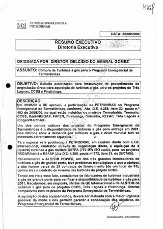 •
•
PETRÓLEO BRASILEIRO S.A.
r.ef57ifW~/9!li.S
RESUMO EXECUTIVO
'Diretoria Executiva: "
DATA: 28/0812000 I
1ORIGINADA POR: DIRETOR DELCíDIO DO AMARAL GOMEZ
ASSUNTO: Compra de Turbinas à gás para o Programa Emergencial de
Termelétricas
OBJETIVO: Solicita autorização para instauração de procedimento de
negociação direta para aquisição de turbinas a gás para os projetos de Três
lagoas, CCBS e Piratininga.
DESCRiÇÃO:
Em 26/05/00 a DE aprovou a participação da PETROBRAS no Programa
Emergencial de Termelétricas, conforme Ata D.E. 4.255, item 23, pauta n.o
402 de 26/05/00, no qual estão incluidos os projetos Termobahia, Termorio,
CCBS, Ibirité/REGAP, FAFEN, Piratininga, Corumbá, REFAP, Três lagoas e
Riogen/Merchant..
Um dos pontos críticos dos projetos do Programa Emergencial de
Termelétricas é a disponibilidade de turbinas a gás para entrega em 2001.
Nos últimos anos a demanda por turbinas a gás. a nivel mundial tem se
mostrado extremamente aquecida. '0('
Para superar este problema, a PETR08RAS, em contato direto com a GE
Internacional, contratou através de negociação direta, a aquisição de 4
(quatro) turbinas a gás modelo GE7FA (170 MW ISO cada), para os projetos
REGAPllbirité e REFAP (Ata D.E. 4.265, pauta nO 572, item 21, de 26/07/00).
Recentemente a AlSTOM POWER, um dos três grandes fornecedores de
turbinas a gás de grande porte, teve problemas tecnológicos o que a obrigou
a não honrar cerca de 35 contratos de fornecimento (de um total de 61),
dentre eles o contrato de reserva das turbinas do projeto CCSS.
Tendo em vista esse fato, contatamos os fabricantes de turbinas industriais
à gás de grande porte para verificar a disponibilidade de turbinas a gás para
2001. Recebemos, em resposta, ofertas da GE Internacional e da ALSTOM de
turbinas a gás para os projetos CC8S, Três Lagoas e Piratininga. Ofertas
compatíveis com os prazos do Programa Emergencial de Termelétricas.
A aquisição destes equipamentos, deverá ser efetuada com a maior urgência
possível de modo a nos permítir garantir a consecução d'~ o~jetivos do
Programa Emergencial de TermeJétricas. x, V'
resumoexecutivo_compraturbinar.
Impressopor:110.735.907-47Pet5886
Em:02/06/2016-17:21:35
 