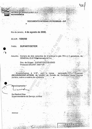 .,.
.- .'
•í)
.....'
~ .:, .;. .'~;~5L;'.:~':', ..
'. DOCUMENTO INTERNO PETROBRAS ~ DIPt/J:.
~.;:;: :~r<.' :-~:
OI
.,....
' ..
Rio de Janeiro, 4 de agosto de 2000.
SEJUR - 1500/00 , "
, ....
PARA: SUPART/GETER
Assunto:
. ....
Compra de dois conjuntos de 2 turbinas a gás 7FA
GENERAL ELETRlfãlnternationallnc. . e .2. geradores,' dai'." : .....,,:,
o'""::'. "
RBDlhhmd
I
Doc. de Origem: SUPART/GETER-99/00
'Protocolo DICONT: 0007128 .
......
•••,; I
0'0':"
i'o, .
",-' .
, ,
I,: ,
I, !
......
: J'
Impressopor:110.735.907-47Pet5886
Em:02/06/2016-17:21:35
 