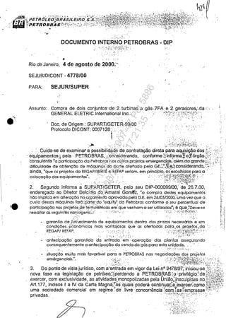 .~
;";.' ~.
," .-·.• ·t.·..
DOCUMENTO INTERNO PETROBRAS - DIP .
.. . '
.' .' :. ~ '.1.'
• .: ..:
Rio de Janeiro, 4 de agostode 2000;-' . _,"
.'
."
SEJURlDICONT - 4778/00
PARA: SEJURlSUPER
.'Assunto: . Compra de .dois conjuntos~de:'2. turbinasa.gás..7FA e· 2 geradores;"da..;..··
GENERAL ELETRIC Inter.nationallnc.:,/~~;c'/ '~i}:(:r,<i::<;'·,
.' ",;' :. .~
Doc. de Origem: SUPART/GETER-99/00
Protocolo DICONT: 0007128: ..
I .
.I ..
:.' .
. '-:. -'.'.. ., ...,:.! ' ./' :
~ _'" .,.:., ,,'. ':;.~ ·.<:~.i·~~'j•.:/j·;';_·~J.··~·~jf;·:.
. Cuida-se de examinar apossibilidade de contrataÇão direta para aq,-,isição dos L;~ ,.::;'.
, equipamentos), pela· PETROBRAS,:: considerando, conformeSinf9rma~ojfórgão f;(~>'.;
consulent'e "a participação da Petrobras nos outros projetos emergenciais. além da grande ~,:,,;:,; ;,:'..1
dificuldade de'obtenção de m6quinas do porte ofertado pela GE.:"",~e;"considerandoO':~""';·
ainda, "que os projetos da REGAP/IBIRITÉ e REFAP seriam. em princípio.o~'e~colhidos pera'a" '
colocação dos equipamentos". . "; .·::·.'~·:~?~W::}~f.~r{~:~f!~;:~~·) .:.
.,.~ c',:;" i',. . .' i}~/' /<~/:~I~'~~~j~t~V"
2: Segundo informa a SUPART/GETER, pelo seU DIP-000099/00: de 26,7,00,
endereçado ao Diretor Delcídio do Amaral Gom~z, "a compra destes equiPamentos
não implica em alteração no orçamento aprovado pela D,E. em 26/05/2000:"uma vez que o
custo dessas máquinas far6 parte do "equity"da Petrobras conforme oseupercentual de
participação nos projetos de termelétricas em que venham a ser utilizados"; e que.:'Oev&-se
.ressaltar as seguintés vantagens,..: .: <....:..,.; .. . .., . "":'):".3'.".'/:';"'-"'1'."
'.,;,!
. ',I
- garantia de fornecimento de equipamentos dentro dos prazos necessários. e .em
condições econômicas mais' vantajosas que as ofertadas pera.;os: projetos ,da :..,.
REGAPj REFAP. . . .' '..' •..... ..'::'. ·i. . ·.::.t:'!:::tÚ;:fi{;:~:<
- antecip~ção garantida d~ e~'~da :~~:, ~peração das plantas' assegurando
consequentemente a antecipação da venda do g6s para esta unidade..
: -~", .......' . " ~
- .situação muito mais favoróvel para a PETROBRAS nas negociações dos projetos
emergenciais.". . " '.:;,~'i:<. ,'}/;"':l?i~Rt~~;f~i~h::,,~~,:':) :,;',
3, Do ponto de vista jurídico, com a 'entrada em vigor da Lei n° 9478/97; iniciou-se .':;X:,:,;;i'
nova fase na legislação de petróleo;~rperdendo a PETROB~Sia ;privilégio( de ;,1;~:i;';f.
exercer, com exclusividade, as atividades'monopolizadas pela União;:.insculpi<lasnoi;{;~:jhf.'"
Art.177, incisos' a IV da Carta Magna:rás'quais poderáCOntirll:la!i·a~,exe.rcer;cOmo.l;;iú;ta~
uma sociedade comercial em regime ': de' livre: concorrência;com1as't"empresas >êêi:.:<.)
privadas, """f:':,/.~);,. ;.,..,' ...., ,
" ~-
Impressopor:110.735.907-47Pet5886
Em:02/06/2016-17:21:35
 
