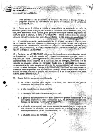:,iiii~{=~~í~3F;~~)L.E~~(~~~f~~i~~'_t~~t~f~~I~~~1wu.. ~o~SEJURlOlC'ONT -4778/00 .';' ::.:~ ".".: '. Páglr.a3da4
•. ( '.
r
.,.-
. ' '.
" ; . ','
.,
".
Para atender a este cresci~~~t~i/~inistério das Minas e Energia lançou o
:.;, ,. programa priorilório de termelétricas. que prevê a construção de 49 usinas para
1 . ' •• , 1'.J 11 !
..":." gerar 5 mlnv,W. . ... '". ..,; .. ' ' ...' ..
' . '.; - •••• ;.: ••••• : •• :,~;...:.-••• o" ~ • " . " , •• ",:.f ;'.. <....:. ;-~.i···
10.;.' Como se vê. é pública e notória; à necessidade de instalação "rio país. de ,
unidádes geradoras de energia. para atender o crescente déficit de oferta; pois. são.'
elas. uma das formas mais rápidas. para geração de energia elétrica;: afigurando-se
oportuno para o BRASIL e para a PETROBRAS - comofomecedora da" energia.:
primária. para alimentação das sobreditas unidades: o não-atraso',dos projetos;{l;{{'
. '.: .." ,'7 :':;',:~. ~.. ":.'. . '. :-:.' .:~j -;~·~.r~i":~?!~"~~~~j·~:~:~·(:/~ :.~~ :j"; ~~:;(~~.;;·f~~!~~1t~~SS"~~~~~~~~~;~J~~~;t:·." .' '.:
11, . Examinada a questão. verifica-se que~'em 26.5.2000. pela AtaD.EJ4255;item'··· ...
23•. a Diretoria Executiva aprovou' a. p'articipação;'da PETROBRAS}no"programa.:.." .
Emergencial' de .Termelétricas," incluindo,os:. projetosiTERMOBAHIA;~';TERMOR10.'!"..
CCBS•.' REGAP/IBIRITÉ. FAFEN." PlRATININGA;'':t·CORUMBÃ;~.nRÊS~ LAGOAS.' .
REFAP E RIOGEN-MERCHANT ' , . .'·.'>!*';jl,:;·,t}':i';'" .',. • : ...... :~.~ ':."' ..... ', . .:;t........ ,." ••.
12. l Destarte.. se a PETROBRAS utilizar-se de procedimento administrativo formal
para aquisição; poderá não atender seu compromisso enquanto parceiro•.sofrendo
prejurzos, de' vulto. .' Consegw..entemente.;, não " estaria' atendido."'J. o ~ princípio,: da
economicidade. onde encontra-se a .razão.';de.;·ser.da Iicitação.1morQ1en~9·em se
tratando de, situação' atípica de. mercado;)desde. que. a realização'. de; licitação•
. comprovadamente. não atenda ao princípio. da economicidade;" tal,' como: ocorreu ..
com os convites. feiros pelo ConsórCio FIAT/AVIO/PETROBRAS;-,em que ospreços.",.'.... .
ofertados foram superiores aos apresentados pela GE. da ordem.de US$1, milhão a', '... '"
menos por máquina para o projeto REGAP/IBIRITÉ e de·.US$4[milhões em:cada ." :;
turbina. para o projeto REFAP.. ··c· .. ,.'''' :':'''V''>?:'''':»'':' ':.: 'i .' '.;
",. "
13. Diante de todo o exposto. considerando:
a)· as razões apostas pelo órgão consulente.
dificuldade de obtenção de turbinas;
r
" ..
".: ..
em especial; da. grande
. ..~-;..:...;, .•~. ~~~
b) a falta mundial desse equipamentos; .'
c) o crescente déficit de oferta de:~~ergi~nOpaíS;,. :;~;(;·'1~~~~4~;,!:,,-{::./,J
d) a garantia de fornecimento dos bens dentro dos prazos necessár,ios e em f!~i;i
condições econômicas mais:.vantajosas que., as. ofertadas ~ern.;convites ;':',üI~
feitos pEilo Consórcio FIAT/AVIOWETROBRAS;' ;:,:-:;·'.:.1t~~~o/fi1~~1;,~1:~!'{1,{;/.:,>'i
.,. '. ~ ,:;·.:·~·".:~'.:/~~jZ2::· ~:':"~~'~}':::::. o" • : ' . - ' : , ' •• :", '''.~~~~.?:U~i:~~~~~:~i;~::/ o; '::':>~~:'yt:,~
e)' a J;ituação emergencial. que ora se apresenta caracterizando urgência de'
atendimento de situação. que possa ocasionar prejuízo: para~ o; país e.·.
consequentemente. para o povo brasileiro; . e . >:.)::'}~'1~~!;!J:%1~t~1~tl'ii::::>
a situação atípica de mercado, ". . ..' ····;:1~ti}-~1:~1}~r~~í~;n;:;· ,':'f)
..::;~;~~>' .~:~:~ .
:~'; '.
, "':, '::.~. . . '..:
>: •. i:,;i:'r:??); .. .':. ...~ '. '" .
,'. .','.·.;,;,~:{i'i;;:·~}:;>':':
Impressopor:110.735.907-47Pet5886
Em:02/06/2016-17:21:35
 