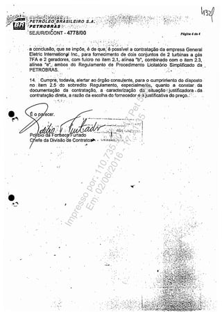 "tiÍ';j;'#;:;;&I~rs't~iiL~iRO.s:Á'?(;}i~$K;~tiii!(,~!,:i"., ,/ • "PETROBRAS ',,', . . . "..,';... .
'SEJURlDlêONT - 4778/00
.~
O"
Páglr.a ~ d. 4
. _, i :,. ; !.: ~ : '.~:.:":
. .,' ;:.. :. , .. ' ':';;.'~~~.:,:::;';.' "
. a Conclusão, que se impõe, é de que;' é possível a contratação da empresa General
Eletric Internationitl Inc., para fornecimento de dois conjuntos de 2 turbinas a gás
7FA e 2 geradores, com fulcro no item 2.1., alínea "b", combinado com o item 2.3, '
alínea "e",: ambos do Regulamento de Procedimento Licitatório Simplificado da
PETROBRAS.. , i ' ..~~-
,': '.
14.•,Cumpre; todavia, alertar ao órgão consulente, para o cumprimento do disposto
no .•item 2.5 'do ,'sobredito Regulamento, especialmente,' quanto ,a Constar; da
documentação da contratação, ,. a ,caracterização. da " situação i: justificadora ,,,da,
contratação direta, a razão da escolha do fornecédor e a justificativa do preço.:'; ....
':, ~; .i ,:' ..
I'
~
" ' .. ,.",..",,!
. / ~ ~I. , ~'.' .~:~: :---::~ ~.•. " •• ~
• • • ,.• ~.~ •. I~,.!..;,'••t._j.'Oj ...lhl...~, .1,';
ro 010 da Fo e urtado .. 'I!' ~. ,  . '
C efe da Divisão de Contrato~ .' ·~!'::"'<"-',",.c:.. ·.':c ",." ,
d '
;. ,
:: '.'.;;:.~;
.. o'. ," ", ! .'
. ,s. ., .~
..:.:.. .; .
, ",: .....
....•. :' :
....... ;
, ." :'. ", .
...... .
,":
. . . , .'
. ',.," ~ .
Impressopor:110.735.907-47Pet5886
Em:02/06/2016-17:21:35
 