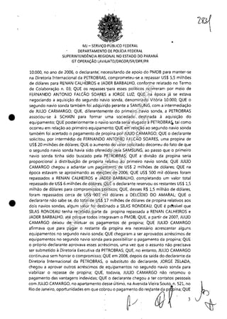•
•
MJ - SERViÇO PÚBLICO FEDERAL
DEPARTAMENTO DE POLíCiA FEDERAL
SUPERINTENDÊNCIA REGIONAL NO ESTADO DO PARANÁ
Gi- OPERAÇÃO ÚIVAlATO/DRCOR/SR/DPF/PR
•
10.000, no ano de 2006, o declarante; necessitando de apoio do PMDB para manter-se
na Diretoria Internacional da PETROBRAS, comprometeu-se a.repassar US$ 5,5 milhões
de dólares para RENAN CALH'EIROS e. ~ADER BARBALHO, conforme relatado no Termo
de Colaboração n. 03; QUE os repasses "para esses políticos ocorreram por meio de
FERNANDO ANTONIO FALCÃO SOARES a JORGE LUZ; QUE na época já se estava
negociando a aquisição do segundo 'naVio sonda, denominado Vitória 10.000; QUE o
segundo navio sonda também foi adquiril;to perante a SAMSUNG, com a intermediação
de JULIO CARMARGO; QUE, diferentemente do primeiro navio sonda, a PETROBRAS
associou-se à SCHAIN para formar uma sqciedade desti.nada à aquisição do
equipamento; QUE posteriormente o navio sonda seria alugado à PETROBRA~ tal como
ocorreu em relação ao primeiro equipamento; QUE em relação ao segundo navio sonda
também foi acertado o pagamento de propina por JULIO CAMARGO; QUE o declarante
solicitou, por intermédi.o de FERNANDO ANTONIO FALCÃO SOARES, uma propina de
US$ 20 milhões de dólares; QUE o aumento do valor solicitado decorreu do fato de que
o segundo navio sonda havia sido ofereddb pela SAMSUNG, ao passo que o primeiro
navio sonda tinha sido buscado pela PETROBRAS; QUE a 'divisão da propina seria
proporcional à distribuição de propiria ,relativa ao primeiro navio sonda; QUE JULIO
CAMARGO chegou a adiantar um pagamento de US$ 2 milhões de dólares; QUE na
época estavam se aproximando as eleiçõ'es de 2006; QUE US$ 500 mil dólares foram
repassados a RENAN CALHEIROS e ,JADER BARBALHO, completando um valor total
repassado de US$ 6 milhões de dólares; ,QUE o declarante reservou os restantes US$ 1,5
milhão de dólares para compromissos políticos; QUE, desses R$ 1,5 milhão de dólares,
foram repassados cerca de US$ 900 ~il dólares a DELCÍDIO DO AMARAL; QUE o
declarante não sabe se, do total de US$.17 milhões de dólares de propina relativos aos
dois navios sondas, algum valor foi destinado aSILAS RONDEAU; QUE é pd!;sível que
SILAS RONDEAU tenha recebido parte da propina repassada a RENAN CALHEIROS e
JADER BARBALHO, até porque todos integravam o PMDB; QUE, a partir de 2007, JULIO
CAMARGO deixou de efetuar os pagamentos dé propina; QUE JULIO (AMARGO
afirmava que para pagar o restante da propina era necessário acrescentar alguns
equipamentos no segundo navio sonda; QUE chegaram a ser aprovados acréscimos de
equipamentos no segundo navio sonda para possibilitar o pagamento da propina; QUE
o próprio declarante aprovava esses acréscimos, uma vez que o assunto não precisava
ser submetido à Diretoria Executiva da PETROBRAS; QUE, no entanto, JULIO CAMARGO
continuava sem honrar o compromisso; QUE em 2008, depois da saída do declarante da
Diretoria Internacional da PETROBRAS, o substituto do declarante, JORGE ZELADA,
chegou a aprovar outroS acréscimos de equipamentos no segundo navio sonda para
viabilizar o repasse de prop.ina; QUE, todavia, JULIO CAMARGO não retomou o
pagamento das vantagens indevidas; QUE o declarante chegou a ter contatos pessoais
com JULIO CAMARGO, no apartamento desse último, na Avenida Vieira Souto, n. 521, no
R;o',""'''0,oportcc;','"'m'"mbwe °p,g,~~do'''J'",@pr;:'QU;
Impressopor:110.735.907-47Pet5886
Em:02/06/2016-17:21:35
 