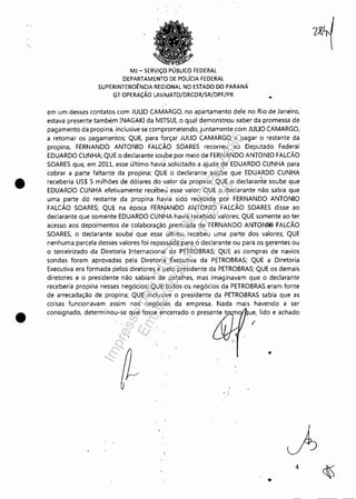 •
•
MJ - SERViÇO PÚBLICO FEDERAL
DEPARTAMENTO DE POLíCIA FEDERAL
SUPERINTENDÊNCIA REGIONAL NO ESTADO DO PARANÁ
GT OPERAÇÃO LAVAJATO/DRCOR/SR/DPF/PR
•
em um desses contatos com JUUO CAMARGO, no apartamento dele no Rio de Janeiro,
estava presente també,m INAGAKI da MITSUI,o qllal demon'strou saber da promessa de
pagamento da propina, inclusive se comprometendo, ju'ntamente com JUUO CAMARGO,
a retomar os pagamentos; QUE, para forçar JUUO CAMARGO a pagar o restante da
propina, FERNANDO ANTONIO FALCÃO SOARES recorreu ao Deputado Federal
EDUARDO CUNHA; QUE o declarante soube por meio de FERNANDO ANTONIO FALCÃO
SOARES que, em 2011, esse último havia ,solicitado a ajuda çe EDUARDO CUNHA para
cobrar a parte faltante da propina; QUE o declarante soube que EDUARDO CUNHA
receberia US$ 5 milhões de dólares do valor da propina; QUE ,o declarante soube que
EDUARDO CUNHA efetivamente recébeu esse valor; QUE o deClarante não sabia que
uma parte dei restante ,da propina liavia sidó recebida por FERNANDO ANTONIO
FALCÃO SOARES; QUE na época FER~ANDO ANTONIO FA(CÃO SOARES disse ao
declarante que somente EDUARDO CUNHA havia recebido valores; QUE somente ao ter
acesso aos depoimentos de colaboração premiada de FERNANDO ANTONI@ FALCÃO
SOARES, o declarante soubé que esse último recebeu uma parte dos valores; QUE
nenhuma parcela desses valores foi repa,ssiida para o declarante ou para os gerentes ou
o terceirizado da Diretoria Internacional da PETROBRAS; QUE as compras de navios
sondas foram aprovadas pela Diretoria Executiva da PETROBRAS; QUE a Diretoria
Executiva era formada pelos diretores,e pelo presidente da PETROBRAS; QUE os demais
diretores e o presidente não sabiam de detalhes, mas imaginavam que o declarante
receberia propina nesses negócios; ,QUE todos os negócios da PETROBRAS eram fonte
de arrecadação de propina; QUE inclusive o presidente da PETROBRAS sabia que as
coisas funcionavam assim nos negÓcios da empresa, Nada mais havendo a ser
consignado, determinou-se que fosse encerrado o presente t ue, lido e achado
,
..
, .
"
4
Impressopor:110.735.907-47Pet5886
Em:02/06/2016-17:21:35
 