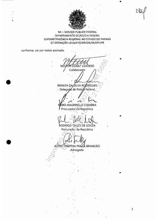 •
•
MJ - SERViÇO PÚBLICO FEDERAL
DEPARTAMENTO DE POLíCIA FEDERAL
SUPERINTENDÊNCIA RECjlbNAL NO ESTADO DO PARANÁ
GT OPERAÇÃO LAVAJAT?/DRCOR/SR/DPF/PR
conforme, vai por todos assinado.
RENATA I?
• Delega. h
,/) .........
BIO MAGRINELLl COIMBRA
Procurador da República, .
~J;k~RODRIGO rELLES DE SOUZA
Procurador da República
A'~N~BRANDÃO:Aélvogada
.~.
•
..
..
5
Impressopor:110.735.907-47Pet5886
Em:02/06/2016-17:21:35
 