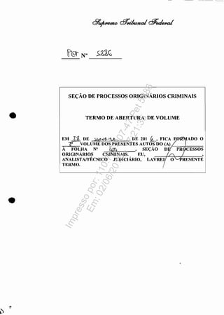 SEÇÃO DE PROCESSOS ORIGINÁRIOS CRIMINAIS
• TERMO DE ABERTURA DE VOLUME
EM 11:, DE !:;Y?.rl!'-i'!h DE 201 ~, FICA Fn~~ADO O
~" VOLUME DOS PRESENTES AUTOS DO (A) 7
À FOL."A N° l.c:p, ,SEÇÃO Dl. PRJCESSOS
ORIGINARIOS CRIMINAIS. EU, '/' ,
ANALISTAffÉCNICO JUDICIÁRIO, LAVREy O~RESENTE
TERMO.
I
Impressopor:110.735.907-47Pet5886
Em:02/06/2016-17:21:35
 